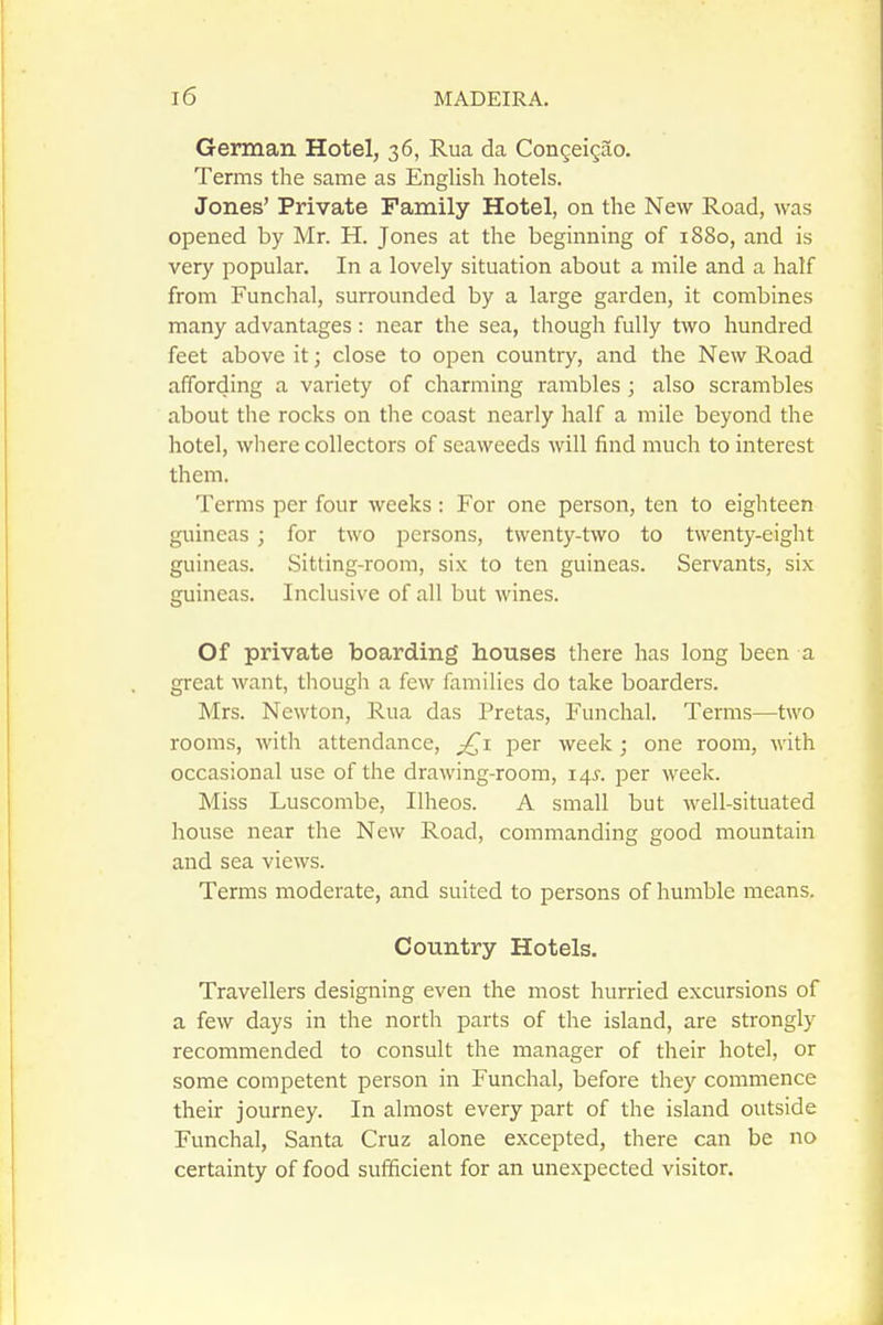 German Hotel, 36, Rua da Congeigao. Terms the same as English hotels. Jones' Private Family Hotel, on the New Road, was opened by Mr. H. Jones at the beginning of 1880, and is very popular. In a lovely situation about a mile and a half from Funchal, surrounded by a large garden, it combines many advantages: near the sea, though fully two hundred feet above it; close to open country, and the New Road affording a variety of charming rambles ; also scrambles about the rocks on the coast nearly half a mile beyond the hotel, where collectors of seaweeds will find much to interest them. Terms per four weeks : For one person, ten to eighteen guineas ; for two persons, twenty-two to twenty-eight guineas. Sitting-room, si.\; to ten guineas. Servants, six guineas. Inclusive of all but wines. Of private boarding houses there has long been a great want, though a few families do take boarders. Mrs. Newton, Rua das Pretas, Funchal. Terms—two rooms, with attendance, j£i per week; one room, with occasional use of the drawing-room, 14^. per week. Miss Luscombe, Ilheos. A small but well-situated house near the New Road, commanding good mountain and sea views. Terms moderate, and suited to persons of humble means. Country Hotels. Travellers designing even the most hurried excursions of a few days in the north parts of the island, are strongly recommended to consult the manager of their hotel, or some competent person in Funchal, before they commence their journey. In almost every part of the island outside Funchal, Santa Cruz alone excepted, there can be no certainty of food sufficient for an unexpected visitor.