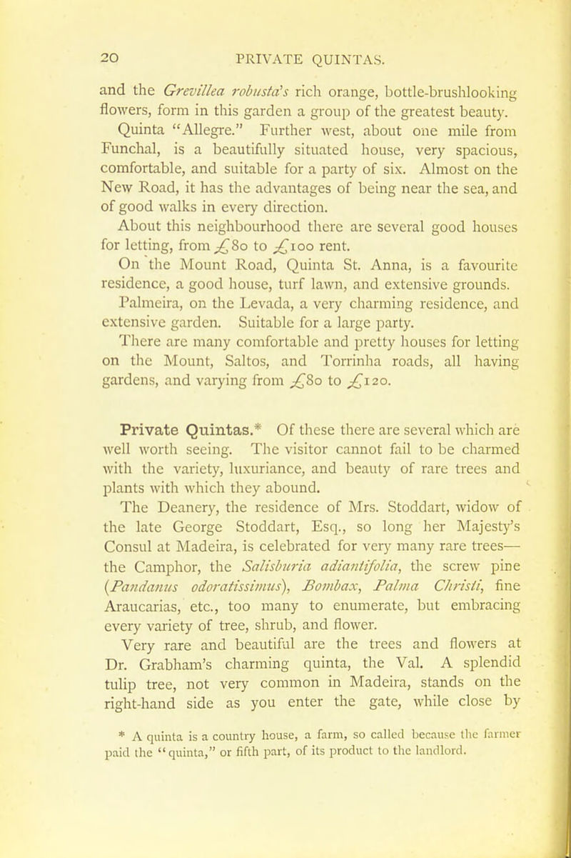 and the Grevillea robusta's rich orange, bottle-brushlooking flowers, form in this garden a group of the greatest beauty. Quinta Allegre. Further west, about one mile from Funchal, is a beautifully situated house, very spacious, comfortable, and suitable for a party of six. Almost on the New Road, it has the advantages of being near the sea, and of good walks in every direction. About this neighbourhood there are several good houses for letting, from;^8o to £,\oo rent. On tlie Mount Road, Quinta St. Anna, is a favourite residence, a good house, turf lawn, and extensive grounds. Palmeira, on the Levada, a very charming residence, and extensive garden. Suitable for a large party. There are many comfortable and pretty liouses for letting on the Mount, Saltos, and Torrinha roads, all having gardens, and varying from p^8o to p^^i2o. Private Quintas.* Of these there are several Avhich are well worth seeing. The visitor cannot fail to be charmed with the variety, luxuriance, and beauty of rare trees and plants with which they abound. The Deanery, the residence of Mrs. Stoddart, widow of the late George Stoddart, Esq., so long her Majesty's Consul at Madeira, is celebrated for very many rare trees— the Camphor, the Salisbnria adiantifolia, the screw pine {Pandamis odoratissimus), Bombax, Palma Chrisii, fine Araucarias, etc., too many to enumerate, but embracing every variety of tree, shrub, and flower. Very rare and beautiful are the trees and flowers at Dr. Grabham's charming quinta, the Val. A splendid tulip tree, not very common in Madeira, stands on the right-hand side as you enter the gate, while close by * i\ quinta is a country house, a farm, so called becaus-e the farmer paid the quinta, or fifth part, of its product to the landlord.