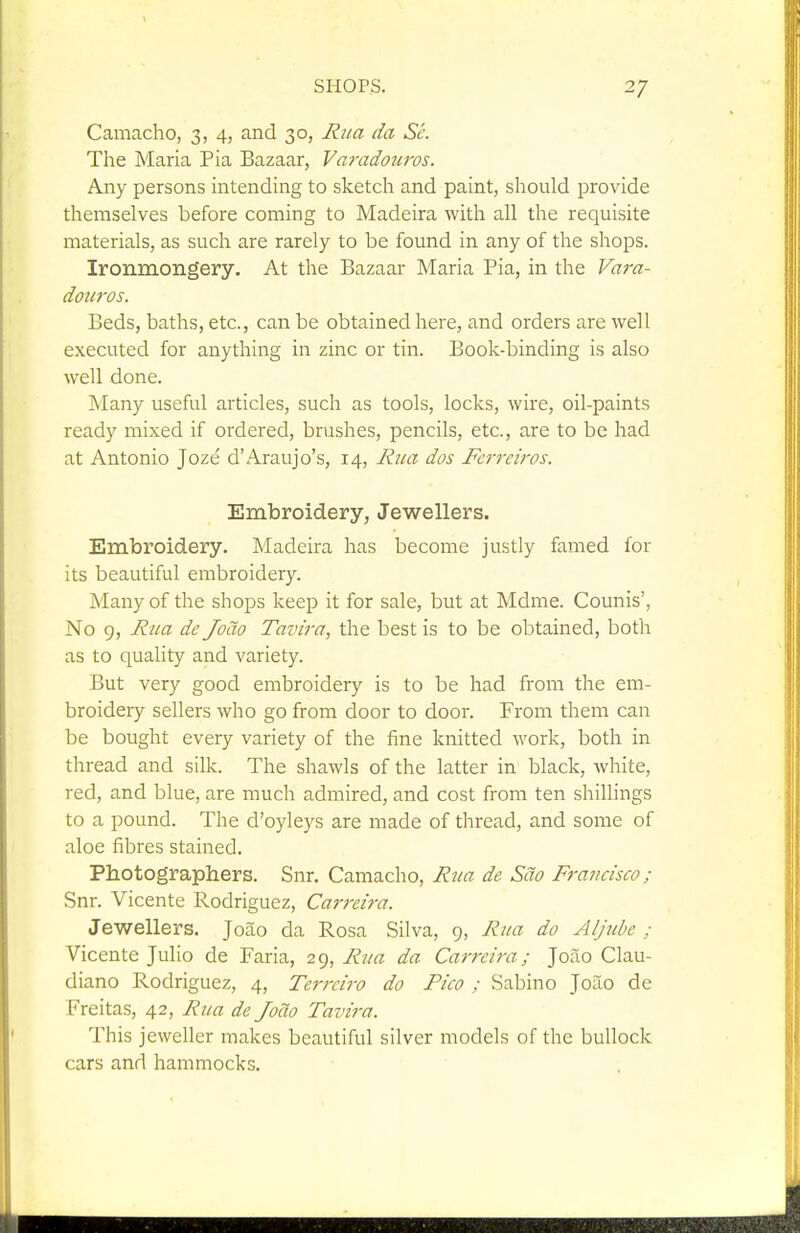 Camacho, 3, 4, and 30, Riia da Sc. The Maria Pia Bazaar, Varadouros. Any persons intending to sketch and paint, should provide themselves before coming to Madeira with all the requisite materials, as such are rarely to be found in any of the shops. Ironmongery. At the Bazaar Maria Pia, in the Vara- douros. Beds, baths, etc., can be obtained here, and orders are well executed for anything in zinc or tin. Book-binding is also well done. Many useful articles, such as tools, locks, wire, oil-paints ready mixed if ordered, brushes, pencils, etc., are to be had at Antonio Joze d'Araujo's, 14, Rua dos Fa-reiros. Embroidery, Jewellers. Embroidery. Madeira has become justly famed for its beautiful embroidery. Many of the shops keep it for sale, but at Mdme. Counis', No 9, Rua de Joao Tavtra, the best is to be obtained, both as to quality and variety. But very good embroidery is to be had from the em- broidery sellers who go from door to door. From them can be bought every variety of the iine knitted work, both in thread and silk. The shawls of the latter in black, white, red, and blue, are much admired, and cost from ten shillings to a pound. The d'oyleys are made of thread, and some of aloe fibres stained. Photographers. Snr. Camacho, Rua de Sao Francisco; Snr. Vicente Rodriguez, Carreira. Jewellers. Joao da Rosa Silva, 9, Rua do Aljube ; Vicente Julio de Faria, 29, Rua da Carreira; Joao Clau- diano Rodriguez, 4, Terrciro do Pico ; Sabino Joao de Freitas, 42, Rua de Joao Tavira. This jeweller makes beautiful silver models of the bullock cars and hammocks.