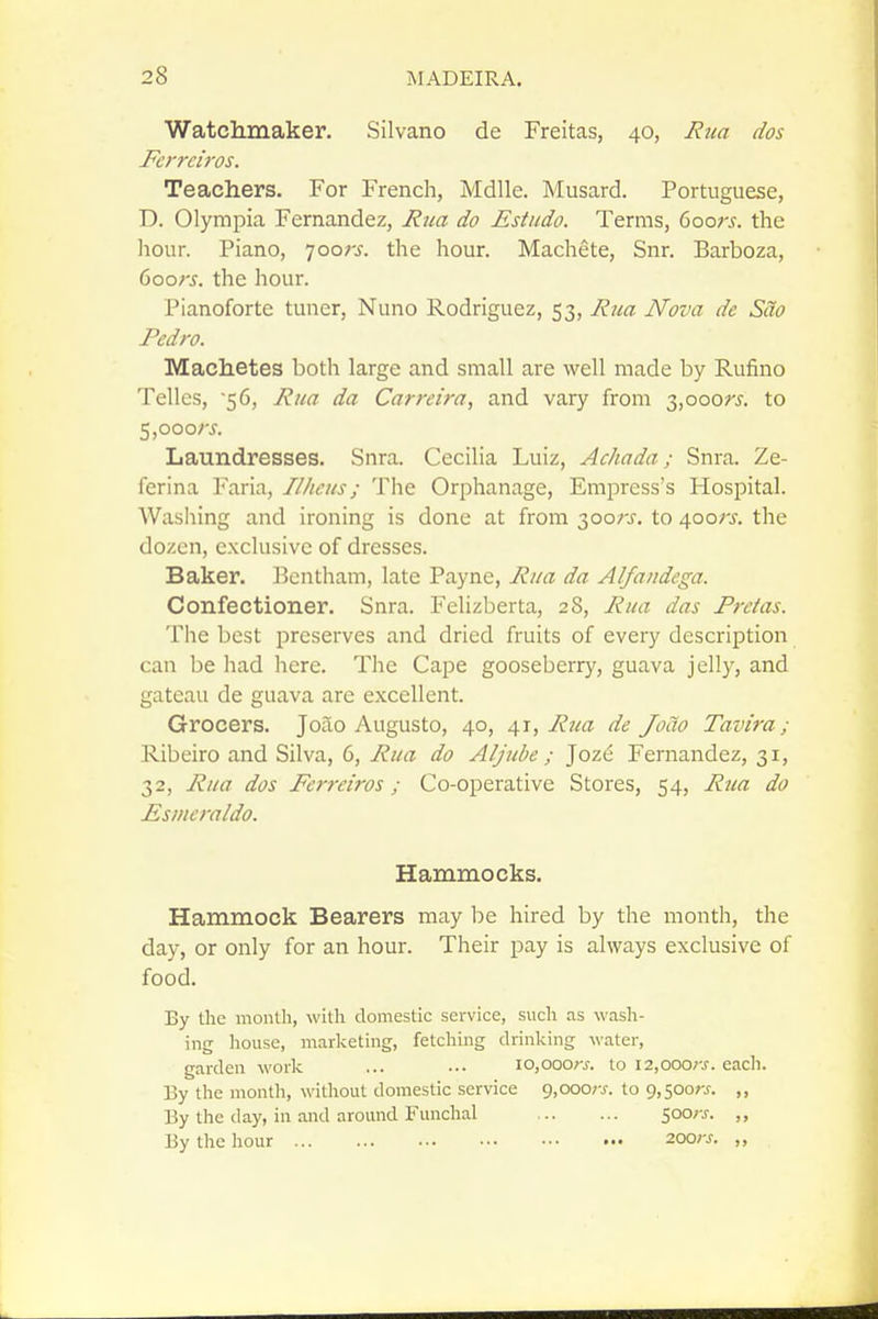 Watchmaker. Silvano de Freitas, 40, Rua dos Ferrciros. Teachers. For French, Mdlle. Musard. Portuguese, D. Olympia Fernandez, Rua do Estudo. Terms, doors, the hour. Piano, loors. the hour. Machete, Snr. Barboza, doors, the hour. Pianoforte tuner, Nuno Rodriguez, 53, Rua Nova de Sao Pedro. Machetes both large and small are well made by Rufino Tellcs, 56, Rua da Carreira, and vary from 3,ooo?'i'. to 5,ooorj. Laundresses. Snra. Cecilia Luiz, Achada; Snra. Ze- ferina Faria, Ilhcus; The Orphanage, Empress's Hospital. Wasiiing and ironing is done at from 300;-^. to 4oo;x the dozen, exclusive of dresses. Baker, l^cntham, late Payne, Rua da Alfaiidega. Confectioner. Snra. Felizberta, 28, Rua das Pretas. The best preserves and dried fruits of every description can be had here. The Cape gooseberry, guava jelly, and gateau de guava are excellent. Grocers. Joao Augusto, 40, 41, Rua de Jocto Tavira; Ribeiro and Silva, 6, Rua do Aljube ; Joze Fernandez, 31, 32, Rua dos Ferreiros; Co-operative Stores, 54, Rua do Esmcraldo. Hammocks. Hammock Bearers may be hired by the month, the day, or only for an hour. Their pay is always exclusive of food. By the month, with domestic service, sucli as wash- ing house, marketing, fetching drinking M'ater, garden worlc ... ... 10,000;-^. to i2,ooo;-j. each. By the month, without domestic service 9,ooo;-j. to 9,500;-^. ,, By the day, in and around Funchal 500; ,, By tlic hour zoors. „