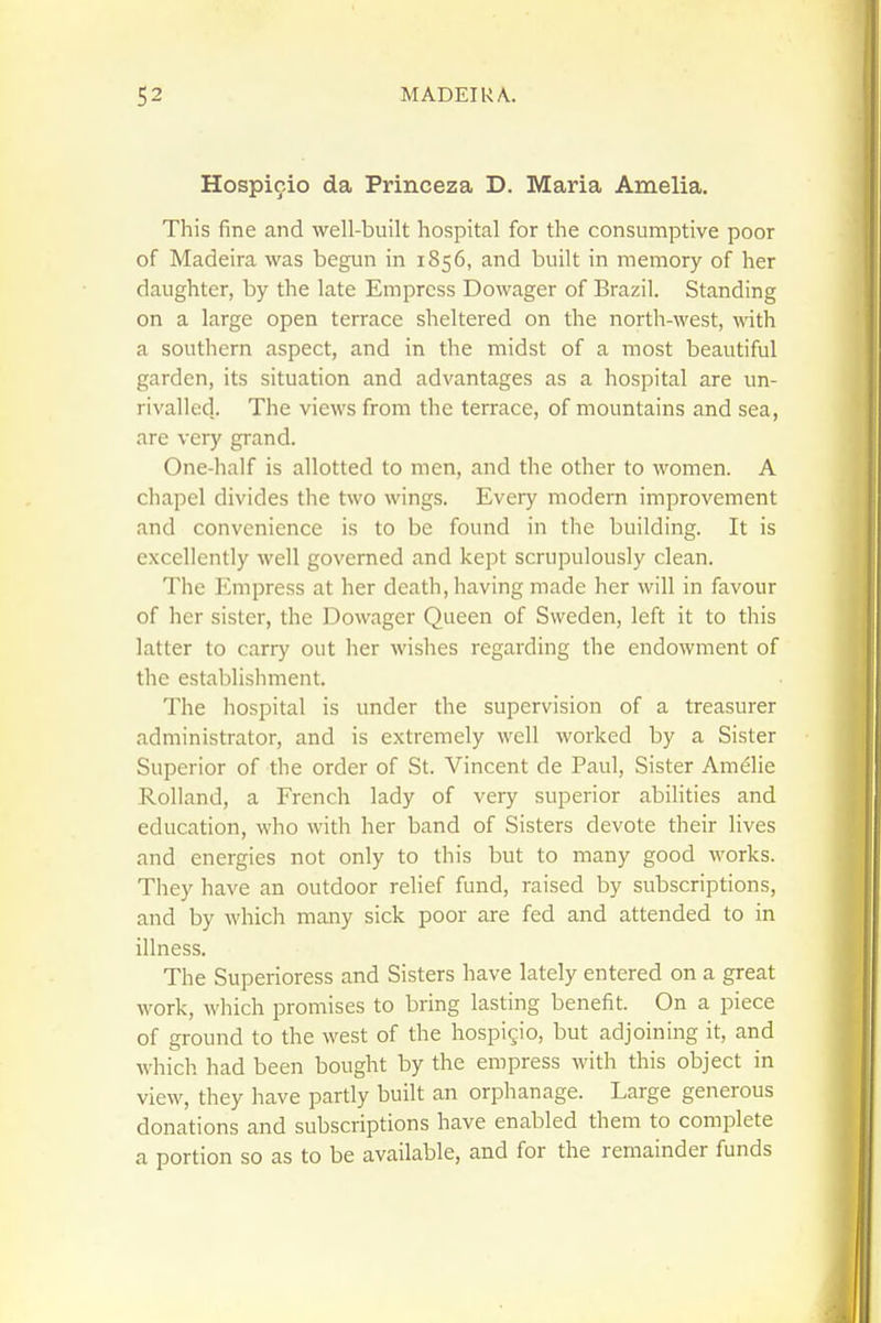 Hospicio da Princeza D. Maria Amelia. This fine and well-built hospital for the consumptive poor of Madeira was begun in 1856, and built in memory of her daughter, by the late Empress Dowager of Brazil. Standing on a large open terrace sheltered on the north-west, with a southern aspect, and in the midst of a most beautiful garden, its situation and advantages as a hospital are un- rivalled.. The views from the terrace, of mountains and sea, are very grand. One-half is allotted to men, and the other to women. A chapel divides the two wings. Every modern improvement and convenience is to be found in the building. It is excellently well governed and kept scrupulously clean. The Empress at her death, having made her will in favour of her sister, the Dowager Queen of Sweden, left it to this latter to carry out her wishes regarding the endowment of the establishment. The hospital is under the supervision of a treasurer administrator, and is extremely well worked by a Sister Superior of the order of St. Vincent de Paul, Sister Am^lie Rolland, a French lady of very superior abihties and education, who with her band of Sisters devote their lives and energies not only to this but to many good works. They have an outdoor relief fund, raised by subscriptions, and by which many sick poor are fed and attended to in illness. The Superioress and Sisters have lately entered on a great work, which promises to bring lasting benefit. On a piece of ground to the west of the hospicio, but adjoining it, and which had been bought by the empress with this object in view, they have partly built an orphanage. Large generous donations and subscriptions have enabled them to complete a portion so as to be available, and for the remainder funds