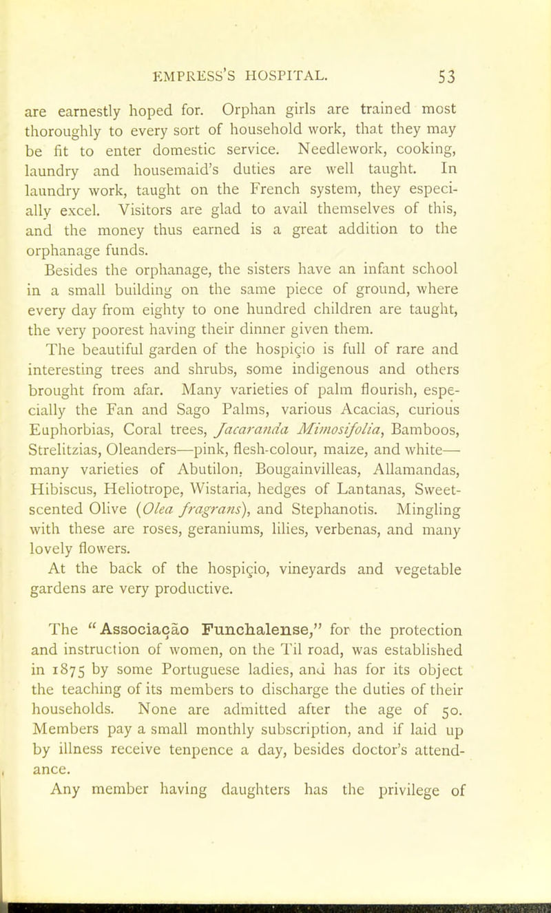 are earnestly hoped for. Orphan girls are trained most thoroughly to every sort of household work, that they may be fit to enter domestic service. Needlework, cooking, laundry and housemaid's duties are well taught. In laundry work, taught on the French system, they especi- ally excel. Visitors are glad to avail themselves of this, and the money thus earned is a great addition to the orphanage funds. Besides the orphanage, the sisters have an infant school in a small building on the same piece of ground, where every day from eighty to one hundred children are taught, the very poorest having their dinner given them. The beautiful garden of the hospigio is full of rare and interesting trees and shrubs, some indigenous and others brought from afar. Many varieties of palm flourish, espe- cially the Fan and Sago Palms, various Acacias, curious Euphorbias, Coral trees, Jacaranda Miinosifolia, Bamboos, Strelitzias, Oleanders—pink, flesh-colour, maize, and white— many varieties of Abutilon, Bougainvilleas, AUamandas, Hibiscus, Heliotrope, Wistaria, hedges of Lantanas, Sweet- scented Olive [Olea fragrans), and Stephanotis. Mingling with these are roses, geraniums, lilies, verbenas, and many lovely flowers. At the back of the hospigio, vineyards and vegetable gardens are very productive. The Associacao Funclialense, for the protection and instruction of women, on the Til road, was established in 1875 by some Portuguese ladies, and has for its object the teaching of its members to discharge the duties of their households. None are admitted after the age of 50. Members pay a small monthly subscription, and if laid up by illness receive tenpence a day, besides doctor's attend- ance. Any member having daughters has the privilege of