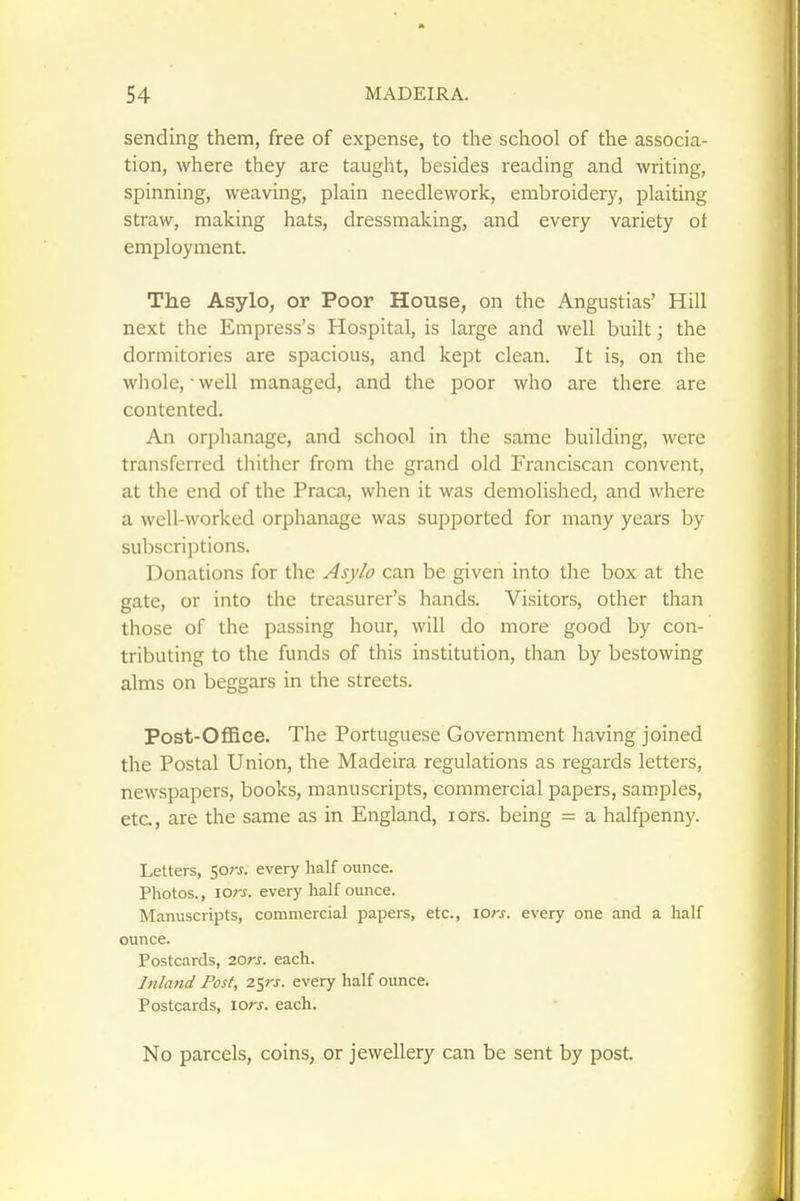 sending them, free of expense, to the school of the associa- tion, where they are taught, besides reading and writing, spinning, weaving, plain needlework, embroidery, plaiting straw, making hats, dressmaking, and every variety ot employment. The Asylo, or Poor House, on the Angustias' Hill next the Empress's Hospital, is large and well built; the dormitories are spacious, and kept clean. It is, on the whole, • well managed, and the poor who are there are contented. An orphanage, and school in the same building, were transferred thither from the grand old Franciscan convent, at the end of the Praca, when it was demolished, and where a well-worked orphanage was supported for many years by subscriptions. Donations for the Asylo can be given into the box at the gate, or into the treasurer's hands. Visitors, other than those of the passing hour, will do more good by con- tributing to the funds of this institution, than by bestowing alms on beggars in the streets. Post-Offlce. The Portuguese Government having joined the Postal Union, the Madeira regulations as regards letters, newspapers, books, manuscripts, commercial papers, samples, etc, are the same as in England, lors. being = a halfpenny. Letters, Sors. every half ounce. Photos., lOrs. every half ounce. Manuscripts, commercial papers, etc., lors. every one and a half ounce. Postcards, 20rs. each. Inland Post, 2$rs. every half ounce. Postcards, lors. each. No parcels, coins, or jewellery can be sent by post.