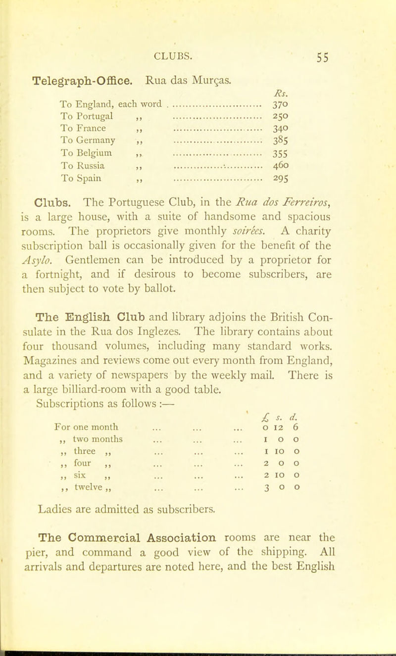 Telegraph-Office. Rua das Murgas. Jis. To England, eacli word 370 To Portugal ,, 250 To France ,, 340 To Germany ,, 385 To Belgium ,, 355 To Russia ,, •. 460 To Spain ,, 295 Clubs. The Portuguese Club, in the Rua dos Ferretros, is a large house, with a suite of handsome and spacious rooms. The proprietors give monthly soirees. A charity- subscription ball is occasionally given for the benefit of the Asylo. Gentlemen can be introduced by a proprietor for a fortnight, and if desirous to become subscribers, are then subject to vote by ballot. The English Club and library adjoins the British Con- sulate in the Rua dos Inglezes. The library contains about four thousand volumes, including many standard works. Magazines and reviews come out every month from England, and a variety of newspapers by the weekly mail. There is a large billiard-room with a good table. Subscriptions as follows :— For one month two months three ,, four ,, six „ twelve ,, £ o I I 2 2 3 d. 6 o o o o o Ladies are admitted as subscribers. The Commercial Association rooms are near the pier, and command a good view of the shipping. All arrivals and departures are noted here, and the best English