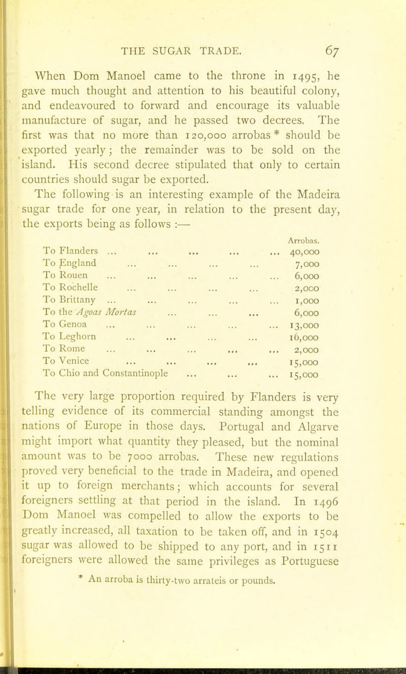 When Dom Manoel came to the throne in 1495, he gave much thought and attention to his beautiful colony, and endeavoured to forward and encourage its valuable manufacture of sugar, and he passed two decrees. The first was that no more than 120,000 arrobas* should be exported yearly; the remainder was to be sold on the island. His second decree stipulated that only to certain countries should sugar be exported. The following is an interesting example of the Madeira sugar trade for one year, in relation to the present day, the exports being as follows :— Arrobas. To Flanders ... ... ... ... ... 40,000 To pngland ... ... ... ... 7,000 To Rouen ... ... ... ... ... 6,000 To Rochelle ... ... ... ... 2,000 To Brittany ... ... ... ... ... i,ooo To ihn Agoas Mortas ... ... ... 6,000 To Genoa ... ... ... ... ... 13,000 To Leghorn ... ... ... ... 16,000 To Rome ... ... ... ... ... 2,000 To Venice ... ... ... ,,. 15,000 To Chio and Constantinople ... ... ... 15,000 The very large proportion required by Flanders is very telling evidence of its commercial standing amongst the nations of Europe in those days. PortugEil and Algarve might import what quantity they pleased, but the nominal amount was to be 7000 arrobas. These new regulations proved very beneficial to the trade in Madeira, and opened it up to foreign merchants; which accounts for several foreigners settling at that period in the island. In 1496 Dom Manoel was compelled to allow the exports to be greatly increased, all taxation to be taken off, and in 1504 sugar was allowed to be shipped to any port, and in 1511 foreigners were allowed the same privileges as Portuguese * An arroba is thirty-two arrateis or pounds.