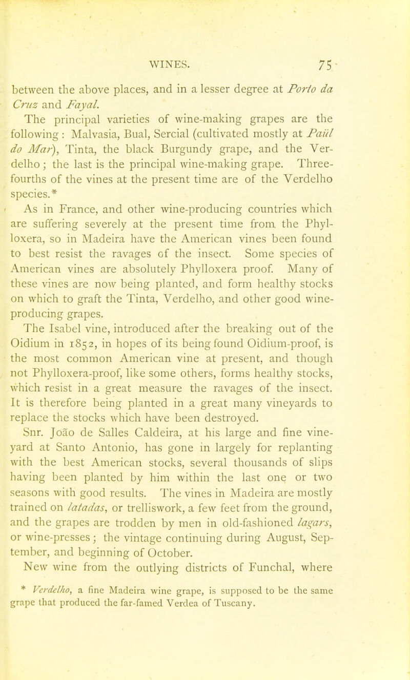 between the above places, and in a lesser degree at Porio da Cruz and Fayal. The principal varieties of wine-making grapes are the following : Malvasia, Bual, Sercial (cultivated mostly at Paiil do Ala)-), Tinta, the black Burgundy grape, and the Ver- delho ; the last is the principal wine-making grape. Three- fourths of the vines at the present time are of the Verdelho species.* As in France, and other wine-producing countries which are suffering severely at the present time from the Phyl- loxera, so in Madeira have the American vines been found to best resist the ravages of the insect. Some species of American vines are absolutely Phylloxera proof Many of these vines are now being planted, and form healthy stocks on which to graft the Tinta, Verdelho, and other good wine- producing grapes. The Isabel vine, introduced after the breaking out of the Oidium in 1852, in hopes of its being found Oidium-proof, is the most common American vine at present, and though not Phylloxera-proof, like some others, forms healthy stocks, which resist in a great measure the ravages of the insect. It is therefore being planted in a great many vineyards to replace the stocks which have been destroyed. Snr. Joao de Salles Caldeira, at his large and fine vine- yard at Santo Antonio, has gone in largely for replanting with the best American stocks, several thousands of slips having been planted by him within the last on^ or two seasons with good results. The vines in Madeira are mostly trained on latadas, or trelliswork, a few feet from the ground, and the grapes are trodden by men in old-fashioned laga?-s, or wine-presses ; the vintage continuing during August, Sep- tember, and beginning of October. New wine from the outlying districts of Funchal, where * Verdelho, a fine Madeira wine grape, is supposed to be the same grape that produced the far-famed Verdea of Tuscany. 1