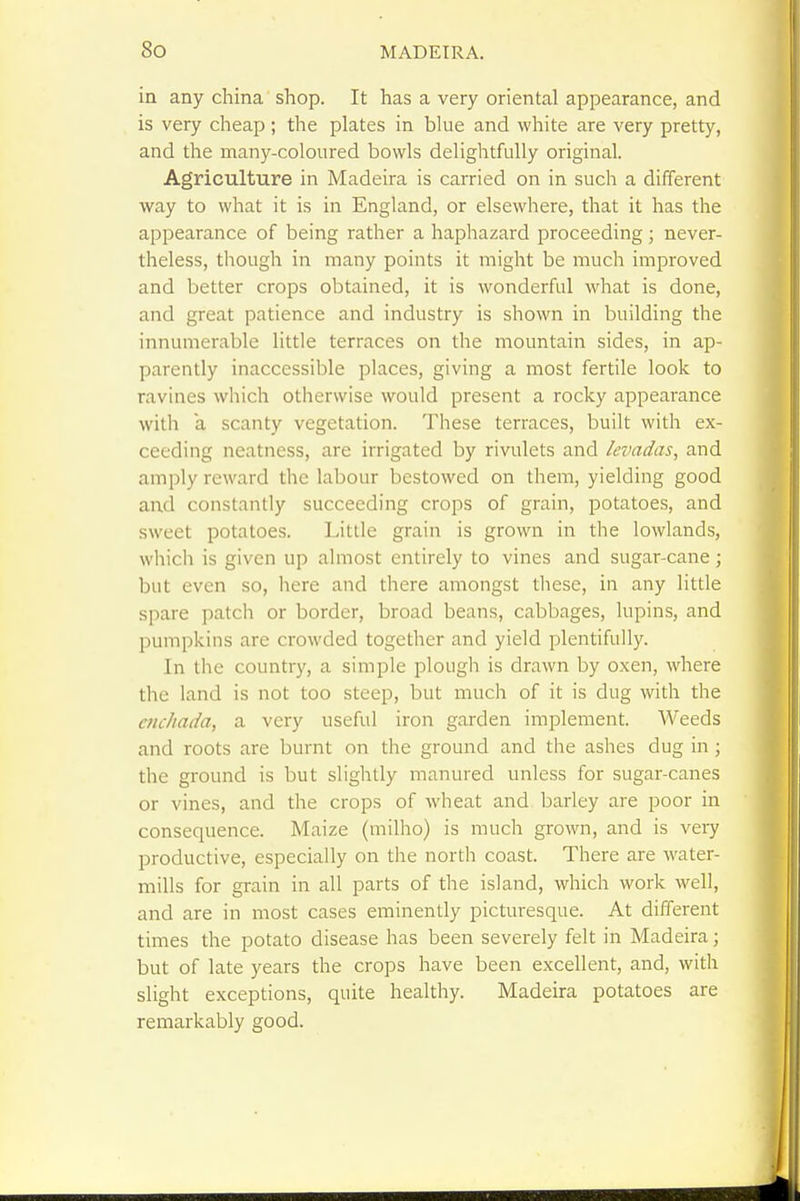 in any china shop. It has a very oriental appearance, and is very cheap; the plates in blue and white are very pretty, and the many-coloured bowls delightfully original. Agriculture in Madeira is carried on in such a different way to what it is in England, or elsewhere, that it has the appearance of being rather a haphazard proceeding ; never- theless, though in many points it might be much improved and better crops obtained, it is wonderful what is done, and great patience and industry is shown in building the innumerable little terraces on the mountain sides, in ap- parently inaccessible places, giving a most fertile look to ravines which otherwise would present a rocky appearance with a scanty vegetation. These terraces, built with ex- ceeding neatness, are irrigated by rivulets and levadas, and amply reward the labour bestowed on them, yielding good and constantly succeeding crops of grain, potatoes, and sweet potatoes. Little grain is grown in the lowlands, which is given up almost entirely to vines and sugar-cane ; but even so, here and there amongst these, in any little spare patch or border, broad beans, cabbages, lupins, and pumpkins are crowded together and yield plentifully. In the country, a simple plough is drawn by oxen, where the land is not too steep, but much of it is dug with the aichada, a very useful iron garden implement. Weeds and roots are burnt on the ground and the ashes dug in ; the ground is but slightly manured unless for sugar-canes or vines, and the crops of wheat and barley are poor in consequence. Maize (milho) is much grown, and is veiy productive, especially on the north coast. There are water- mills for grain in all parts of the island, which work -well, and are in most cases eminently picturesque. At different times the potato disease has been severely felt in Madeira; but of late years the crops have been excellent, and, with slight exceptions, quite healthy. Madeira potatoes are remarkably good.