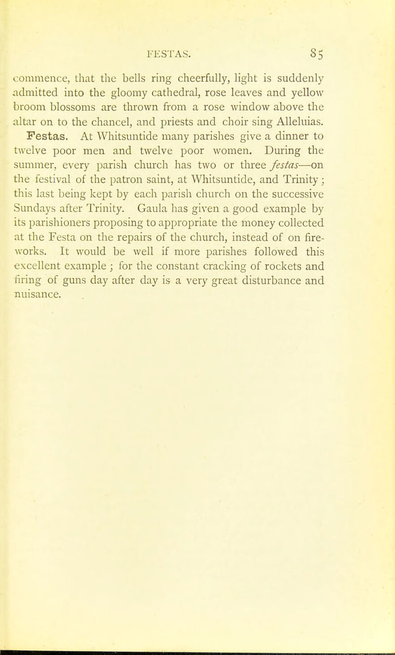 commence, that the bells ring cheerfully, light is suddenly admitted into the gloomy cathedral, rose leaves and yellow broom blossoms are thrown from a rose window above the altar on to the chancel, and priests and choir sing Alleluias. Festas. At Whitsuntide many parishes give a dinner to twelve poor men and twelve poor women. During the summer, every parish church has two or three festas—on the festival of the patron saint, at Whitsuntide, and Trinity; this last being kept by each parish church on the successive Sundays after Trinity. Gaula has given a good example by its parishioners proposing to appropriate the money collected at the Festa on the repairs of the church, instead of on fire- works. It would be well if more parishes followed this excellent example ; for the constant cracking of rockets and firing of guns day after day is a very great disturbance and nuisance.