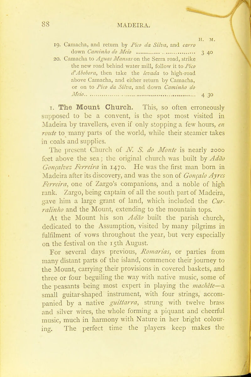 II. M. 19. Camacha, and return by Pico da Silva, and carro down Caniinho do Meio 3 40 20. Camaclia to Agiias Mansas on the Serra road, strike the new road behind water mill, follow it to Pico (CAbobom, then take the Icvada to high-road above Camacha, and cither return by Camacha, or on to Pico da Silva, and down Caminho do Meio 4 30 T. The Mount Church. This, so often erroneously supposed to be a convent, is the spot most visited in Madeira by travellers, even if only stopping a few hours, eii route to many parts of the world, while their steamer takes in coals and supplies. The present Churcli of N. S. do Monte is nearly 2000 feet above the sea; the original churcii was built by AdUo Goti^ah'ez Fcrreira in 1470. He was the first man born in Madeira after its discovery, and was the son of Goiifalo Ayrcs Ferrcira, one of Zargo's companions, and a noble of high rank. Zargo, being captain of all the south part of Madeira, gave him a large grant of land, which included the Cjiv- ralinho and the Mount, extending to the mountain tops. At the Mount his son AdUo built the parish church, dedicated to the Assumption, visited by many pilgrims in fulfilment of vows throughout the year, but very especially on the festival on the 15 th August. For several days previous, Roman'as, or parties from many distant parts of the island, commence their journey to the Mount, carrying their provisions in covered baskets, and three or four beguiling the way with native music, some of the peasants being most expert in playing the machete—a small guitar-shaped instrument, with four strings, accom- panied by a native giiiitarra, strung with twelve brass and silver wires, the whole forming a piquant and cheerful music, much in harmony with Nature in her bright colour- ing. The perfect time the players keep makes the