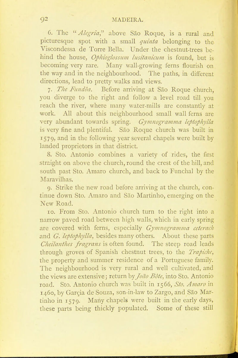 6. The  A/i'gn'a, above Sao Roque, is a rural and picturesque spot with a small quinta belonging to the Viscondessa de Torre Bella. Under the chestnut-trees be- hind the house, OpJiioglossum hisitanicum is found, but is becoming very rare. Many wall-growing ferns flourish on the way and in the neighbourhood. The paths, in different directions, lead to pretty walks and views. 7. The Fiindoa. Before arriving at Sao Roque church, you diverge to the right and follow a level road till you reach the river, where many water-mills are constantly at work. All about this neighbourhood small wall ferns are very abundant towards spring. Gyinnograiiuna leptophylla is very fine and plentiful. Sao Roque church was built in 1579, and in the following year several chapels were built by landed proprietors in that district. 8. Sto. Antonio combines a variety of rides, the first straight on aljove the church, round the crest of the hill, and south past Sto. Amaro church, and back to Funchal by the IMaravilhas. 9. Strike the new road before arriving at the church, con- tinue down Sto. Amaro and Silo Martinho, emerging on the New Road. 10. From Sto. Antonio church turn to the right into a narrow paved road between high walls, which in early spring are covered with ferns, especially Gyuinogramma ceieracli and G. leptophylla, besides many others. About these parts Cheilaiithcs fragrans is often found. The steep road leads through groves of Spanish chestnut trees, to the Trapiche, the property and summer residence of a Portuguese family. The neighbourhood is very rural and well cultivated, and the views are extensive; return byJodoBote, into Sto. Antonio road. Sto. Antonio church was built in 1566, Sto. Amaro in 1460, by Gargia de Souza, son-in-law to Zargo, and Sao Mar- tinho in 1579. Many chapels were built in the early days, these parts being thickly populated. Some of these still