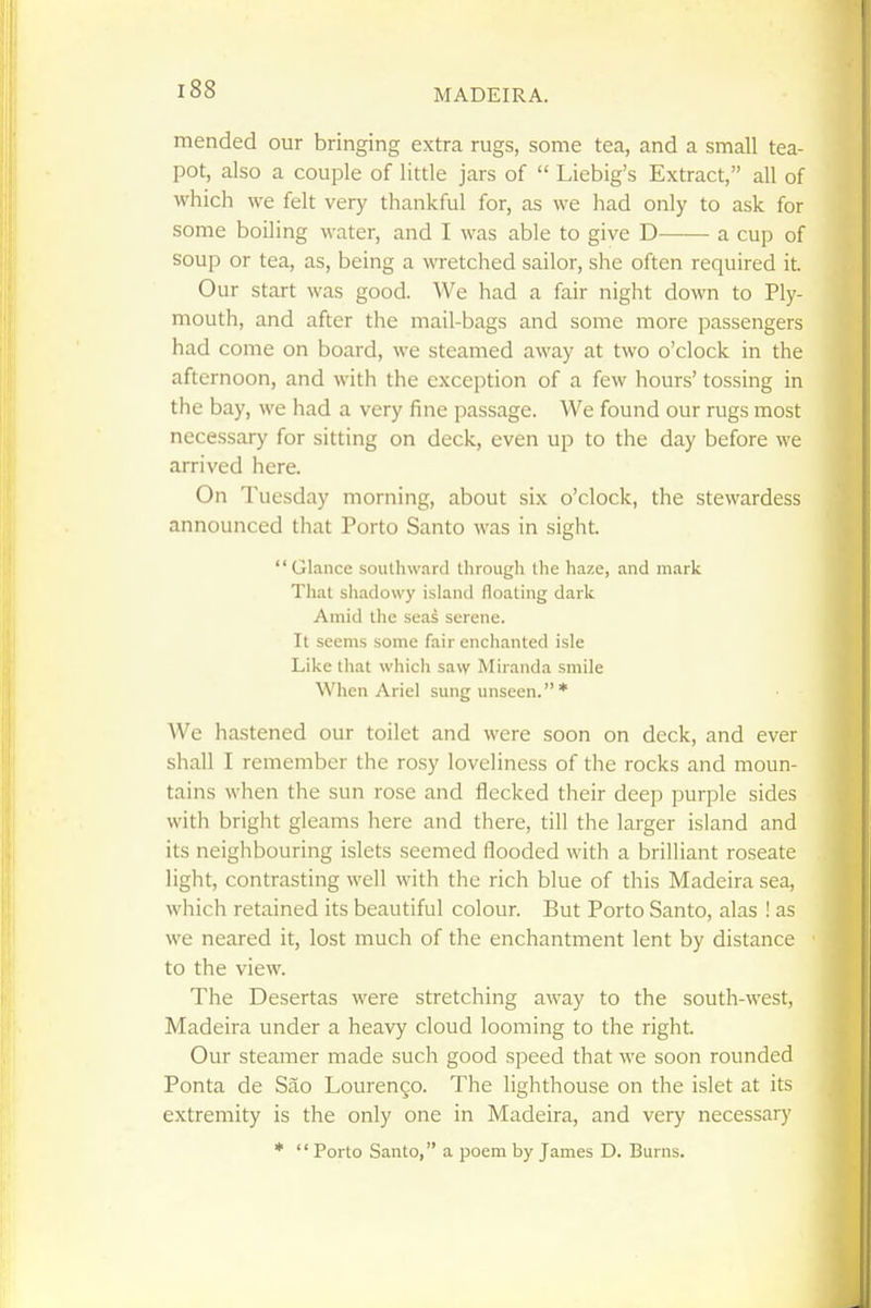 mended our bringing extra rugs, some tea, and a small tea- pot, also a couple of little jars of  Liebig's Extract, all of which we felt very thankful for, as we had only to ask for some boiling water, and I was able to give D a cup of soup or tea, as, being a wretched sailor, she often required it. Our start was good. We had a fair night down to Ply- mouth, and after the mail-bags and some more passengers had come on board, we steamed away at two o'clock in the afternoon, and with the exception of a few hours' tossing in the bay, we had a very fine passage. We found our rugs most necessary for sitting on deck, even up to the day before we arrived here. On Tuesday morning, about six o'clock, the stewardess announced that Porto Santo was in sight. Glance southward through the haze, and mark That shadowy island floating dark Amid tlie seas serene. It seems some fair enchanted isle Like that which saw Miranda smile When Ariel sung unseen. * We hastened our toilet and were soon on deck, and ever shall I remember the rosy loveliness of the rocks and moun- tains when the sun rose and flecked their deep purple sides with bright gleams here and there, till the larger island and its neighbouring islets seemed flooded with a brilliant roseate light, contrasting well with the rich blue of this Madeira sea, which retained its beautiful colour. But Porto Santo, alas ! as we neared it, lost much of the enchantment lent by distance to the view. The Desertas were stretching away to the south-west, Madeira under a heavy cloud looming to the right. Our steamer made such good speed that we soon rounded Ponta de Sao Lourengo. The lighthouse on the islet at its extremity is the only one in Madeira, and very necessary *  Porto Santo, a poem by James D. Burns.
