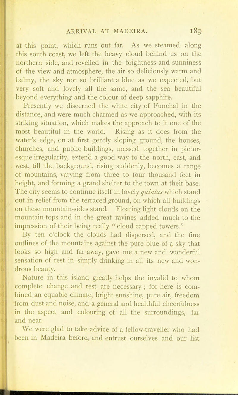 ARRIVAL AT MADEIRA. at this point, which runs out far. As we steamed along this south coast, we left the heavy cloud behind us on the northern side, and revelled in the brightness and sunniness of the view and atmosphere, the air so deliciously warm and balmy, the sky not so brilliant a blue as we expected, but very soft and lovely all the same, and the sea beautiful beyond everything and the colour of deep sapphire. Presently we discerned the white city of Funchal in the distance, and were much charmed as we approached, with its striking situation, which makes the approach to it one of the most beautiful in the world. Rising as it does from the water's edge, on at first gently sloping ground, the houses, churches, and public buildings, massed together in pictur- esque irregularity, extend a good way to the north, east, and west, till the background, rising suddenly, becomes a range of mountains, varying from three to four thousand feet in height, and forming a gi'and shelter to the town at their base. The city seems to continue itself in lovely quintas which stand out in relief from the terraced ground, on which all buildings on these mountain-sides stand. Floating light clouds on the mountain-tops and in the great ravines added much to the impression of their being really cloud-capped towers. By ten o'clock the clouds had dispersed, and the fine outlines of the mountains against the pure blue of a sky that looks so high and far away, gave me a new and wonderful sensation of rest in simply drinking in all its new and won- drous beauty. Nature in this island greatly helps the invalid to whom complete change and rest are necessary; for here is com- bined an equable climate, bright sunshine, pure air, freedom from dust and noise, and a general and healthful cheerfulness in the aspect and colouring of all the surroundings, far and near. We were glad to take advice of a fellow-traveller who had been in Madeira before, and entrust ourselves and our list
