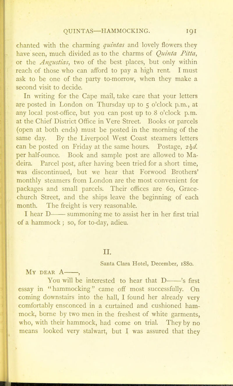 chanted with the charming quintas and lovely flowers they have seen, much divided as to the charms of Qiiinta Pitta, or the Angicstias, two of the best places, but only within reach of those who can afford to pay a high rent. I must ask to be one of the party to-morrow, when they make a second visit to decide. In writing for the Cape mail, take care that your letters are posted in London on Thursday up to 5 o'clock p.m., at any local post-office, but you can post up to 8 o'clock p.m. at the Chief District Office in Vere Street. Books or parcels (open at both ends) must be posted in the morning of the same day. By the Liverpool West Coast steamers letters can be posted on Friday at the same hours. Postage, 2^d. per half-ounce. Book and sample post are allowed to Ma- deira. Parcel post, after having been tried for a short time, was discontinued, but we hear that Forwood Brothers' monthly steamers from London are the most convenient for packages and small parcels. Their offices are 60, Grace- church Street, and the ships leave the beginning of each month. The freight is very reasonable. I hear D summoning me to assist her in her first trial of a hammock ; so, for to-day, adieu. II. Santa Clara Hotel, December, 1S80. My dear a , You will be interested to hear that D 's first essay in hammocking came off most successfully. On coming downstairs into the hall, I found her already very comfortably ensconced in a curtained and cushioned ham- mock, borne by two men in the freshest of white garments, who, with their hammock, had come on trial. They by no means looked very stalwart, but I was assured that they