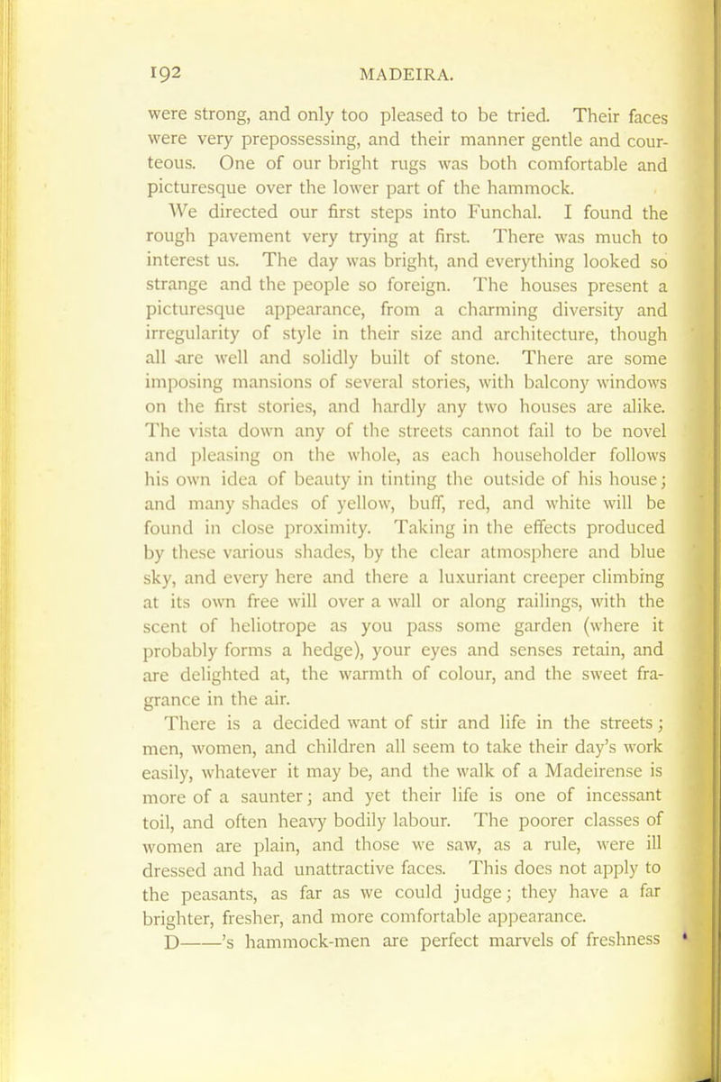were strong, and only too pleased to be tried. Their faces were very prepossessing, and their manner gentle and cour- teous. One of our bright rugs was both comfortable and picturesque over the lower part of the hammock. We directed our first steps into Funchal. I found the rough pavement very trying at first. There was much to interest us. The day was bright, and everything looked so strange and the people so foreign. The houses present a picturesque appearance, from a charming diversity and irregularity of style in their size and architecture, though all .are well and solidly built of stone. There are some imposing mansions of several stories, with balcony windows on the first stories, and hardly any two houses are alike. The vista down any of the streets cannot fail to be novel and pleasing on the whole, as each householder follows his own idea of beauty in tinting the outside of his house; and many shades of yellow, buff, red, and white will be found in close proximity. Taking in the effects produced by these various shades, by the clear atmosphere and blue sky, and every here and there a luxuriant creeper climbing at its own free will over a wall or along railings, with the scent of heliotrope as you pass some garden (where it probably forms a hedge), your eyes and senses retain, and are delighted at, the warmth of colour, and the sweet fra- grance in the air. There is a decided want of stir and life in the streets; men, women, and children all seem to take their day's work easily, whatever it may be, and the walk of a Madeirense is more of a saunter; and yet their life is one of incessant toil, and often heavy bodily labour. The poorer classes of women are plain, and those we saw, as a rule, were ill dressed and had unattractive faces. This does not apply to the peasants, as far as we could judge; they have a far brighter, fresher, and more comfortable appearance. D 's hammock-men are perfect marvels of freshness