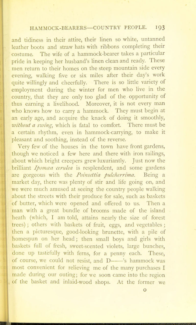 and tidiness in their attire, their Hnen so white, untanned leather boots and straw hats with ribbons completing their costume. The wife of a hammock-bearer takes a particular pride in keeping her husband's linen clean and ready. These men return to their homes on the steep mountain side every evening, walking five or six miles after their day's work quite willingly and cheerfully. There is so little variety of employment during the winter for men who live in the country, that they are only too glad of the opportunity of thus earning a livelihood. Moreover, it is not every man who knows how to carry a hammock. They must begin at an early age, and acquire the knack of doing it smoothly, without a Sluing, which is fatal to comfort. There must be a certain rhythm, even in hammock-carrying, to make it pleasant and soothing, instead of the reverse. Very few of the houses in the town have front gardens, though we noticed a few here and there with iron railings, about which bright creepers grew luxuriantly. Just now the brilliant Ipovicea cerulea is resplendent, and some gardens are gorgeous with the Poinsettia pulcherrima. Being a market day, there was plenty of stir and life going on, and we were much amused at seeing the country people walking about the streets with their produce for sale, such as baskets of butter, which were opened and offered to us. Then a man with a great bundle of brooms made of the island heath (which, I am told, attains nearly the size of forest trees); others with baskets of fruit, eggs, and vegetables ; then a picturesque, good-looking brunette, with a pile of homespun on her head; then small boys and girls with baskets full of fresh, sweet-scented violets, large bunches, done up tastefully with ferns, for a penny each. These, of course, we could not resist, and D 's hammock was most convenient for relieving me of tlie many purchases I made during our outing; for we soon came into the region of the basket and inlaid-wood shops. At the former we 0