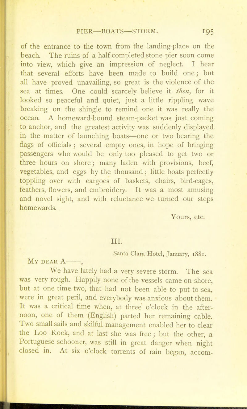 PIER—BOATS—STORM. of the entrance to the town from the landing-place on the beach. The rums of a half-completed stone pier soon come into view, which give an impression of neglect. I hear that several efforts have been made to build one; but all have proved unavailing, so great is the violence of the sea at times. One could scarcely believe it then, for it looked so peaceful and quiet, just a little rippling wave breaking on the shingle to remind one it was really the ocean. A homeward-bound steam-packet was just coming to anchor, and the greatest activity was suddenly displayed in the matter of launching boats—one or two bearing the flags of officials; several empty ones, in hope of bringing passengers who would be only too pleased to get two or three hours on shore; many laden with provisions, beef, vegetables, and eggs by the thousand; little boats perfectly toppling over with cargoes of baskets, chairs, bird-cages, feathers, flowers, and embroidery. It was a most amusing and novel sight, and with reluctance we turned our steps homewards. Yours, etc. III. Santa Clara Hotel, January, 1881. My dear a , We have lately had a very severe storm. The sea was very rough. Happily none of the vessels came on shore, but at one time two, that had not been able to put to sea, were in great peril, and everybody was anxious about them. It was a critical time when, at three' o'clock in the after- noon, one of them (English) parted her remaining cable. Two small sails and skilful management enabled her to clear the Loo Rock, and at last she was free ; but the other, a Portuguese schooner, was still in great danger when night closed in. At six o'clock torrents of rain began, accom-