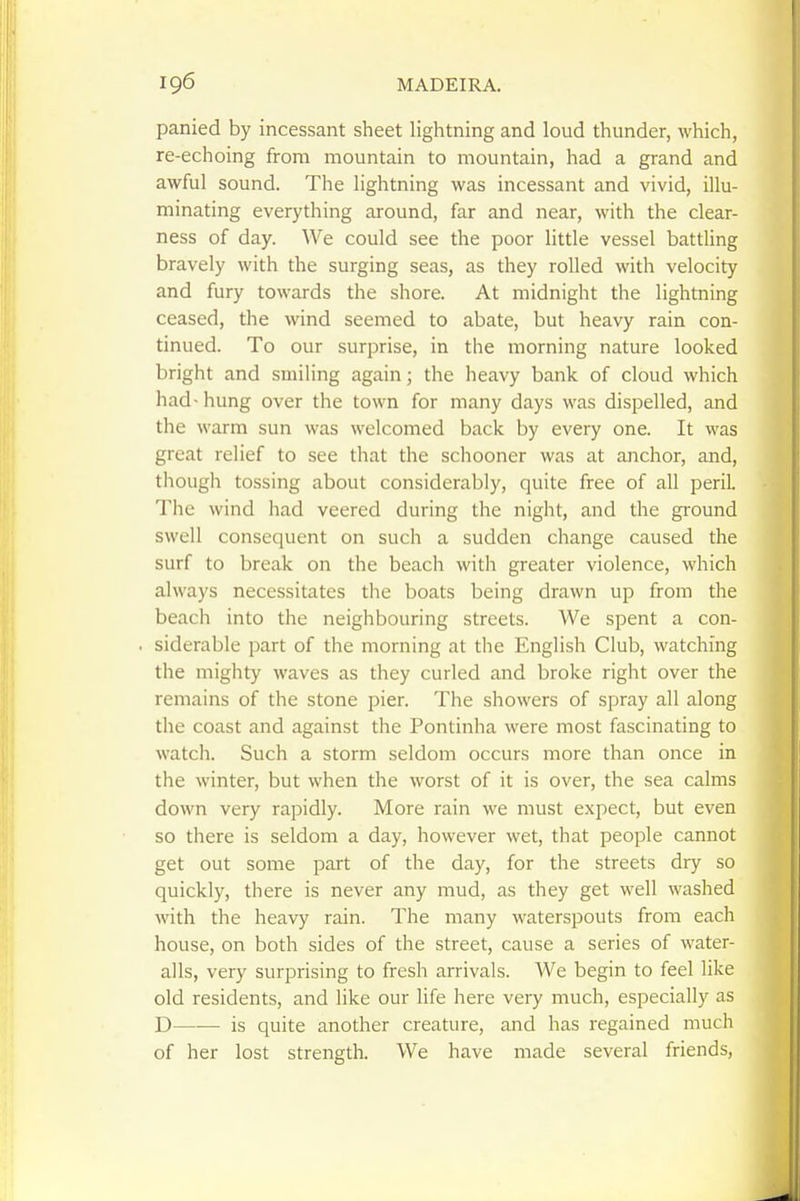 panied by incessant sheet lightning and loud thunder, which, re-echoing from mountain to mountain, had a grand and awful sound. The lightning was incessant and vivid, illu- minating everything around, far and near, with the clear- ness of day. We could see the poor little vessel battUng bravely with the surging seas, as they rolled with velocity and fury towards the shore. At midnight the lightning ceased, the wind seemed to abate, but heavy rain con- tinued. To our surprise, in the morning nature looked bright and smiling again; the heavy bank of cloud which had-hung over the town for many days was dispelled, and the warm sun was welcomed back by every one. It was great relief to see that the schooner was at anchor, and, though tossing about considerably, quite free of all peril. The wind had veered during the night, and the ground swell consequent on such a sudden change caused the surf to break on the beach with greater violence, which always necessitates the boats being drawn up from the beach into the neighbouring streets. We spent a con- siderable part of the morning at the English Club, watching the mighty waves as they curled and broke right over the remains of the stone pier. The showers of spray all along the coast and against the Pontinha were most fascinating to watch. Such a storm seldom occurs more than once in the winter, but when the worst of it is over, the sea calms down very rapidly. More rain we must expect, but even so there is seldom a day, however wet, that people cannot get out some part of the day, for the streets dry so quickly, there is never any mud, as they get well washed with the heavy rain. The many waterspouts from each house, on both sides of the street, cause a series of water- alls, very surprising to fresh arrivals. We begin to feel like old residents, and like our life here very much, especially as D is quite another creature, and has regained much of her lost strength. We have made several friends,