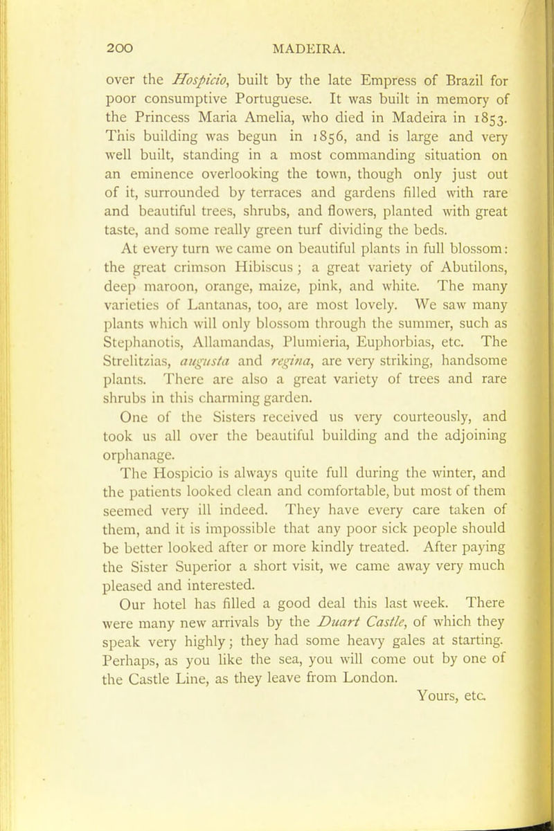 over the Hospicio, built by the late Empress of Brazil for poor consumptive Portuguese. It was built in memory of the Princess Maria Amelia, who died in Madeira in 1853. This building was begun in 1856, and is large and very well built, standing in a most commanding situation on an eminence overlooking the town, though only just out of it, surrounded by terraces and gardens filled with rare and beautiful trees, shrubs, and flowers, planted with great taste, and some really green turf dividing the beds. At every turn we came on beautiful plants in full blossom: the great crimson Hibiscus; a great variety of Abutilons, deep maroon, orange, maize, pink, and white. The many varieties of Lantanas, too, are most lovely. We saw many plants which will only blossom through the summer, such as Stephanotis, Allamandas, Plumieria, Euphorbias, etc. The Strelitzias, augusta and regttia, are very striking, handsome plants. There are also a great variety of trees and rare shrubs in this charming garden. One of the Sisters received us very courteously, and took us all over the beautiful building and the adjoining orphanage. The Hospicio is always quite full during the winter, and the patients looked clean and comfortable, but most of them seemed very ill indeed. They have every care taken of them, and it is impossible that any poor sick people should be better looked after or more kindly treated. After paying the Sister Superior a short visit, we came away very much pleased and interested. Our hotel has filled a good deal this last week. There were many new arrivals by the Duart Castle, of which they speak very highly \ they had some heavy gales at starting. Perhaps, as you like the sea, you will come out by one of the Castle Line, as they leave from London. Yours, etc