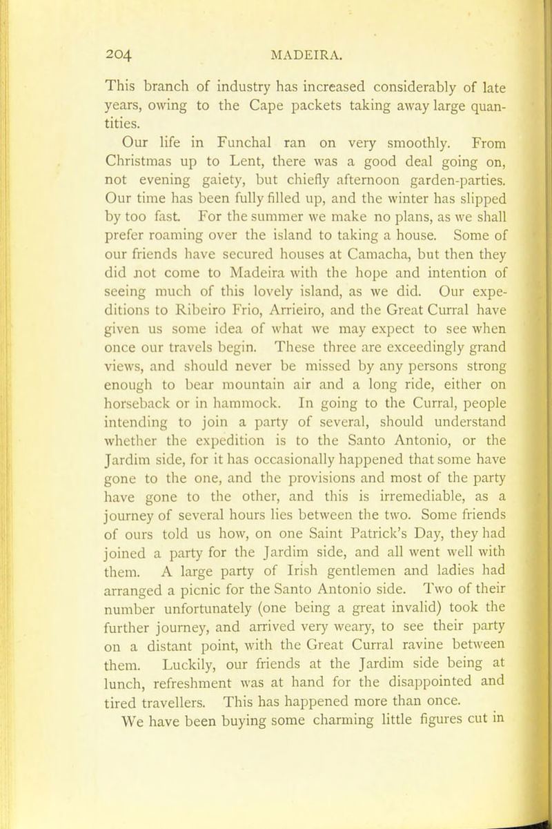 This branch of industry has increased considerably of late years, owing to the Cape packets taking away large quan- tities. Our life in Funchal ran on very smoothly. From Christmas up to Lent, there was a good deal going on, not evening gaiety, but chiefly afternoon garden-parties. Our time has been fully filled up, and the winter has slipped by too fast. For the summer we make no plans, as we shall prefer roaming over the island to taking a house. Some of our friends have secured houses at Camacha, but then they did Jiot come to Madeira with the hope and intention of seeing much of this lovely island, as we did. Our expe- ditions to Ribeiro Frio, Arrieiro, and the Great Curral have given us some idea of what we may expect to see when once our travels begin. These three are exceedingly grand views, and should never be missed by any persons strong enough to bear mountain air and a long ride, either on horseback or in hammock. In going to the Curral, people intending to join a party of several, should understand whether the expedition is to the Santo Antonio, or the Jardim side, for it has occasionally happened that some have gone to the one, and the provisions and most of the party have gone to the other, and this is irremediable, as a journey of several hours lies between the two. Some friends of ours told us how, on one Saint Patrick's Day, they had joined a party for the Jardim side, and all went well with them. A large party of Irish gentlemen and ladies had arranged a picnic for the Santo Antonio side. Two of their number unfortunately (one being a great invalid) took the further journey, and arrived very weary, to see their party on a distant point, with the Great Curral ravine between them. Luckily, our friends at the Jardim side being at lunch, refreshment was at hand for the disappointed and tired travellers. This has happened more than once. We have been buying some charming little figures cut in