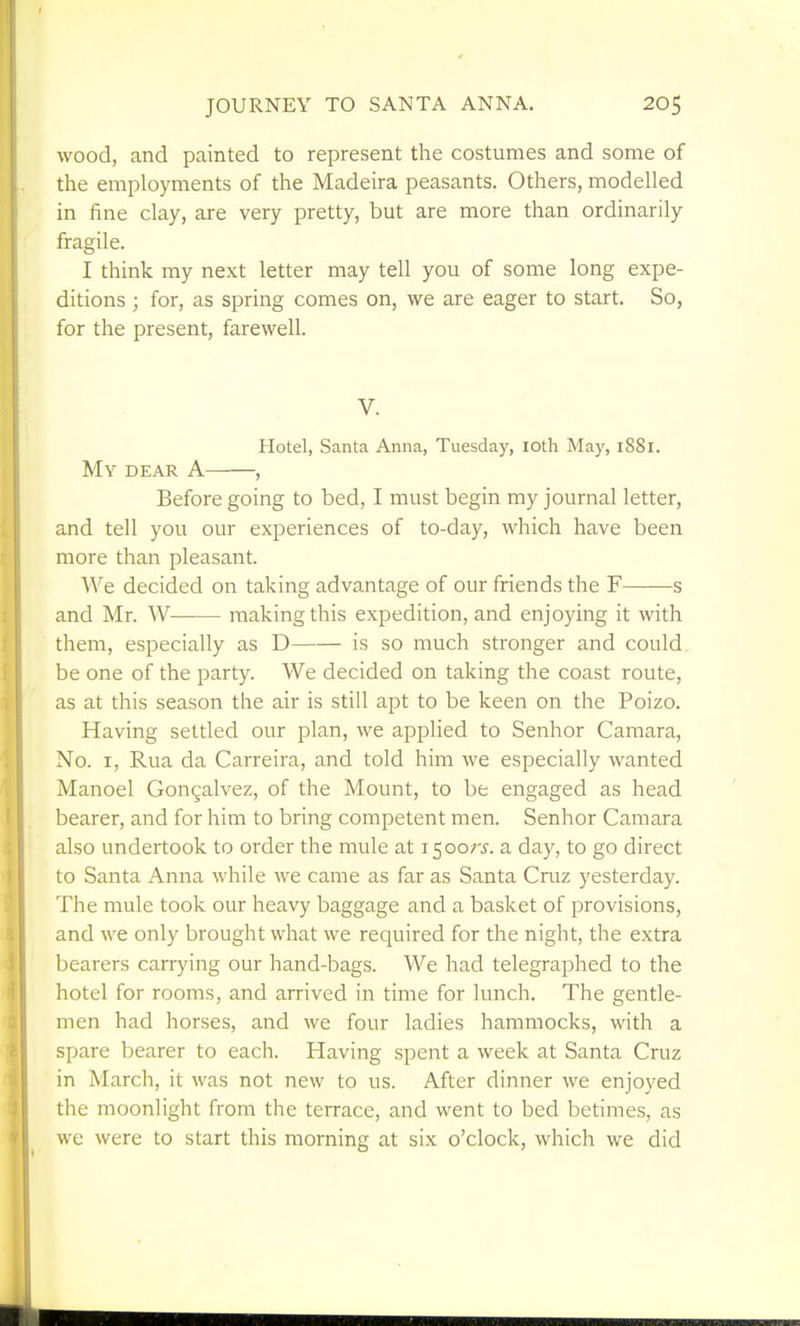 wood, and painted to represent the costumes and some of the employments of the Madeira peasants. Others, modelled in fine clay, are very pretty, but are more than ordinarily fragile. I think my next letter may tell you of some long expe- ditions ; for, as spring comes on, we are eager to start. So, for the present, farewell. V. Hotel, Santa Anna, Tuesday, loth Maj', 1881. My dear a , Before going to bed, I must begin my journal letter, and tell you our experiences of to-day, which have been more than pleasant. We decided on taking advantage of our friends the F——s and Mr. W making this expedition, and enjoying it with them, especially as D is so much stronger and could be one of the party. We decided on taking the coast route, as at this season the air is still apt to be keen on the Poizo. Having settled our plan, we applied to Senhor Camara, No. I, Rua da Carreira, and told him we especially wanted Manoel Gongalvez, of the Mount, to be engaged as head bearer, and for him to bring competent men. Senhor Camara also undertook to order the mule at 1500;-^. a day, to go direct to Santa Anna while we came as far as Santa Cruz yesterday. The mule took our heavy baggage and a basket of provisions, and we only brought what we required for the night, the extra bearers carrying our hand-bags. We had telegraphed to the hotel for rooms, and arrived in time for lunch. The gentle- men had horses, and we four ladies hammocks, with a spare bearer to each. Having spent a week at Santa Cruz in March, it was not new to us. After dinner we enjoyed the moonlight from the terrace, and went to bed betimes, as we were to start this morning at six o'clock, which we did