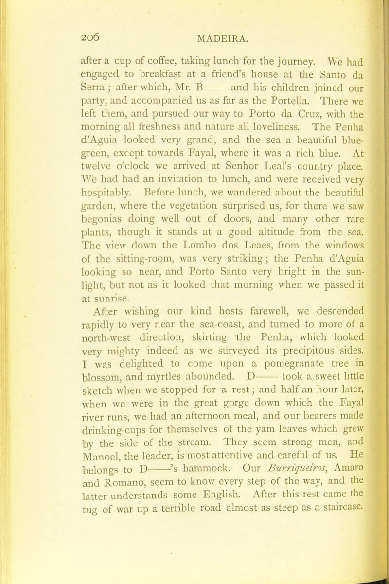 after a cup of coffee, taking lunch for the journey. We had engaged to breakfast at a friend's house at the Santo da Serra ; after which, Mr. B and his children joined our party, and accompanied us as far as the Portella. There we left them, and pursued our way to Porto da Cruz, with the morning all freshness and nature all loveliness. The Penha d'Aguia looked very grand, and the sea a beautiful blue- green, except towards Fayal, where it was a rich blue. At twelve o'clock we arrived at Senhor Leal's country place. We had had an invitation to lunch, and were received very hospitably. Before lunch, we wandered about the beautiful garden, where the vegetation surprised us, for there we saw begonias doing well out of doors, and many other rare plants, though it stands at a good altitude from the sea. The view down the Lombo dos Leaes, from the windows of the sitting-room, was very striking; the Penha d'Aguia looking so near, and Porto Santo very bright in the sun- light, but not as it looked that morning when we passed it at sunrise. After wishing our kind hosts farewell, we descended rapidly to very near the sea-coast, and turned to more of a north-west direction, skirting the Penha, which looked very mighty indeed as we surveyed its precipitous sides. I was delighted to come upon a pomegranate tree in blossom, and myrtles abounded. D took a sweet little sketch when we stopped for a rest; and half an hour later, when we were in the great gorge down which the Fayal river runs, we had an afternoon meal, and our bearers made drinking-cups for themselves of the yam leaves which grew by the side of the stream. They seem strong men, and Manoel, the leader, is most attentive and careful of us. He belongs to D 's hammock. Our Burriguei'ros, Amaro and Romano, seem to know every step of the way, and the latter understands some English. After this rest came the tug of war up a terrible road almost as steep as a staircase.