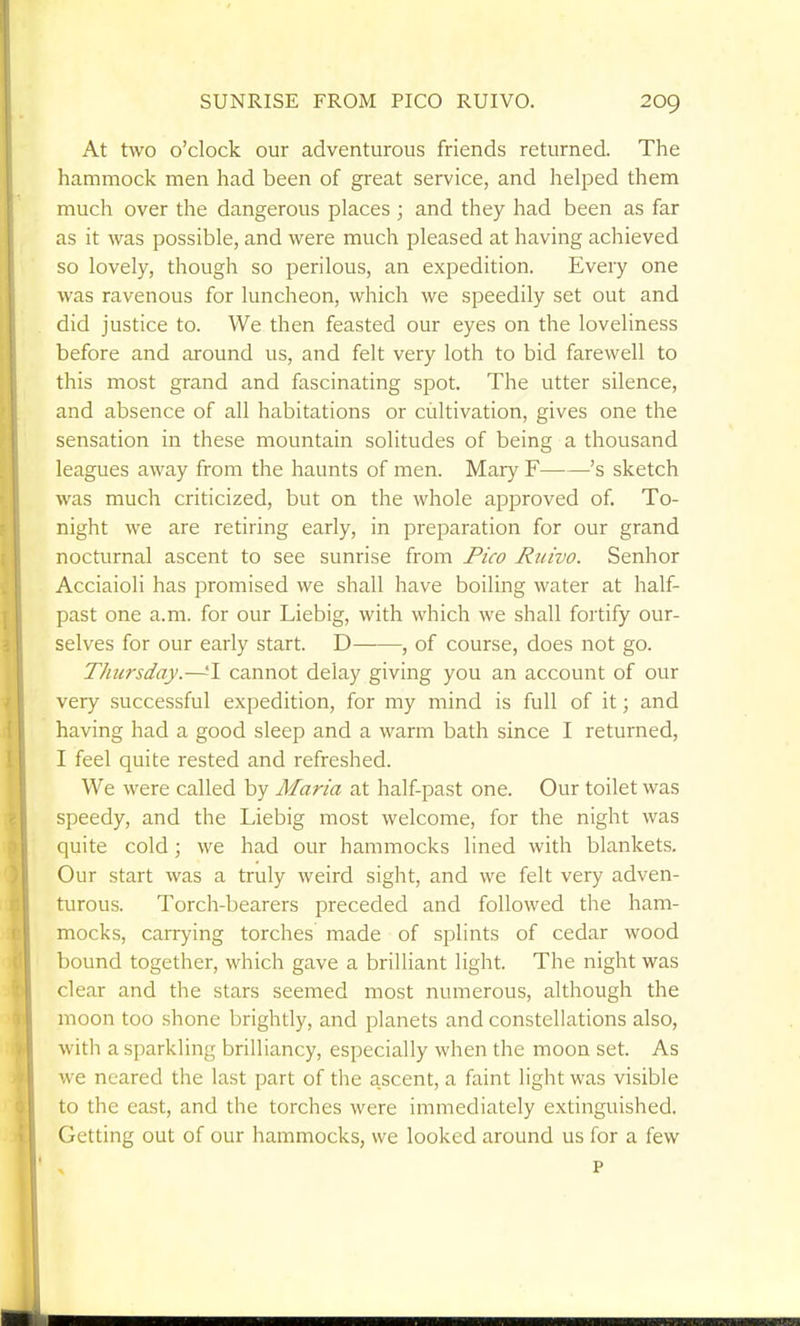 SUNRISE FROM PICO RUIVO. At two o'clock our adventurous friends returned. The hammock men had been of great service, and helped them much over the dangerous places ; and they had been as far as it was possible, and were much pleased at having achieved so lovely, though so perilous, an expedition. Every one was ravenous for luncheon, which we speedily set out and did justice to. We then feasted our eyes on the loveliness before and around us, and felt very loth to bid farewell to this most grand and fascinating spot. The utter silence, and absence of all habitations or cultivation, gives one the sensation in these mountain solitudes of being a thousand leagues away from the haunts of men. Mary F 's sketch was much criticized, but on the whole approved of. To- night we are retiring early, in preparation for our grand nocturnal ascent to see sunrise from Pico Ruivo. Senhor Acciaioli has promised we shall have boiling water at half- past one a.m. for our Liebig, with which we shall fortify our- selves for our early start. D , of course, does not go. Thursday.—-T cannot delay giving you an account of our very successful expedition, for my mind is full of it; and having had a good sleep and a warm bath since I returned, I feel quite rested and refreshed. We were called by Maria at half-past one. Our toilet was speedy, and the Liebig most welcome, for the night was quite cold; we had our hammocks lined with blankets. Our start was a truly weird sight, and we felt very adven- turous. Torch-bearers preceded and followed the ham- mocks, carrying torches made of splints of cedar wood bound together, which gave a brilliant light. The night was clear and the stars seemed most numerous, although the moon too shone brightly, and planets and constellations also, with a sparkling brilliancy, especially when the moon set. As \ve neared the last part of the ascent, a faint light was visible to the cast, and the torches were immediately extinguished. Getting out of our hammocks, we looked around us for a few P