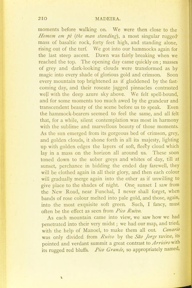 moments before walking on. We were then close to the Homein em p'e (the man standing), a most singular rugged' mass of basaltic rock, forty feet high, and standing alone, rising out of the turf We got into our hammocks again for the last steep ascent. Dawn was fairly breaking when we reached the top. The opening day came quickly on ; masses of grey and dark-looking clouds were transformed as by magic into every shade of glorious gold and crimson. Soon every mountain top brightened as if gladdened by the fast- coming day, and their roseate jagged pinnacles contrasted well with the deep azure sky above. We felt spell-bound, and for some moments too much awed by the grandeur and transcendent beauty of the scene before us to speak. Even the hammock-bearers seemed to feel the same, and all felt that, for a while, silent contemplation was most in harmony with the sublime and marvellous beauty of those moments. As the sun emerged from its gorgeous bed of crimson, grey, and golden clouds, it shone forth in all its majesty, lighting up with golden edges the layers of soft, flee?;y cloud which lay in a mass on the horizon all around us. These sOon toned down to the sober greys and whites of day, till at sunset, perchance in bidding the ended day farewell, they will be clothed again in all their glory, and then each colour will gradually merge again into the other as if unwilling to give place to the shades of night. One^ sunset I saw from the New Road, near Funchal, I never shall forget, when bands of rose colour melted into pale gold, and those, again, into the most exquisite soft green. Such, I fancy, must often be the effect as seen from Pico Ruivo. As each mountain came into view, we saw how we had penetrated into their very midst; we had our map, and tried, with the help of Manoel, to make them all out. Canario was only divided from Ruivo by the Sao Jorge ravine, its pointed and verdant summit a great contrast to Arrieiro with its rugged red bluffs. Pico Grande, so appropriately named,
