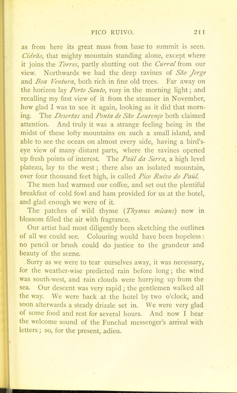 as from here its great mass from base to summit is seen. Ctdrao, that mighty mountain standing alone, except where it joins the Torres, partly shutting out the Curral from our view. Northwards we had the deep ravines of Sao Jorge and Boa Vefitura, both rich in fine old trees. Far away on the horizon lay Forto Santo, rosy in the morning light; and recalHng my first view of it from the steamer in November, how glad I was to see it again, looking as it did that morn- ing. The Desertas and Ponta de Sao Loure/ifo both claimed attention. And truly it was a strange feeling being in the midst of these lofty mountains on such a small island, and able to see the ocean on almost every side, having a bird's- eye view of many distant parts, where the ravines opened up fresh points of interest. The Faicl da Serra, a high level plateau, lay to the west; there also an isolated mountain, over four thousand feet high, is called Pico Ruivo do Paiil. The men had warmed our coffee, and set out the plentiful breakfast of cold fowl and ham provided for us at the hotel, and glad enough we were of it. The patches of wild thyme {Thymus nucans) now in blossom filled the air with fragrance. Our artist had most diligently been sketching the outlines of all we could see. Colouring would have been hopeless : no pencil or brush could do justice to the grandeur and beauty of the scene. Sorry as we were to tear ourselves away, it was necessary, for the weather-wise predicted rain before long; the wind was south-west, and rain clouds were hurrying up from the sea. Our descent was very rapid; the gentlemen walked all the way. We were back at the hotel by two o'clock, and soon afterwards a steady drizzle set in. We were very glad of some food and rest for several hours. And now I hear the welcome sound of the Funchal messenger's arrival with letters; so, for the present, adieu.