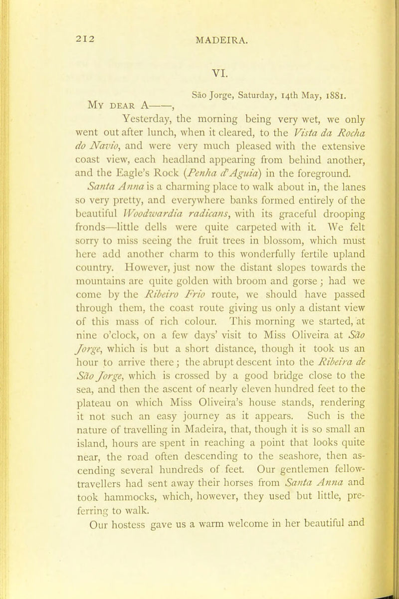 VI. Sao Jorge, Saturday, 14th May, 1881. My dear a , Yesterday, the morning being very wet, we only went out after lunch, when it cleared, to the Vista da Rocha do Navio, and were very much pleased with the extensive coast view, each headland appearing from behind another, and the Eagle's Rock (Fenha d'Aguia) in the foreground. Santa Anna is a charming place to walk about in, the lanes so very pretty, and everywhere banks formed entirely of the beautiful Woodwardia radicans, with its graceful drooping fronds—little dells were quite carpeted with it. We felt sorry to miss seeing the fruit trees in blossom, which must here add another charm to this wonderfully fertile upland country. However, just now the distant slopes towards the mountains are quite golden with broom and gorse ; had we come by the Ribeiro Frio route, we should have passed through them, the coast route giving us only a distant view of this mass of rich colour. This morning we stalled, at nine o'clock, on a few days' visit to Miss Oliveira at Sao Jorge, which is but a short distance, though it took us an hour to arrive there; the abrupt descent into the Ribeira de Sao Jorge, which is crossed by a good bridge close to the sea, and then the ascent of nearly eleven hundred feet to the plateau on which Miss Oliveira's house stands, rendering it not such an easy journey as it appears. Such is the nature of traveUing in Madeira, that, though it is so small an island, hours are spent in reaching a point that looks quite near, the road often descending to the seashore, then as- cending several hundreds of feet. Our gentlemen fellow- travellers had sent away their horses from Santa Anna and took hammocks, which, however, they used but little, pre- ferring to walk. Our hostess gave us a warm welcome in her beautiful and