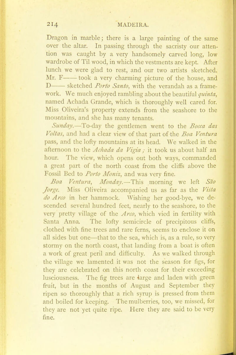 Dragon in marble; there is a large painting of the same over the altar. In passing through the sacristy our atten- tion was caught by a very handsomely carved long, low wardrobe of Til wood, in which the vestments are kept. After lunch we were glad to rest, and our two artists sketched. Mr. F took a very charming picture of the house, and D sketched Porto Santo, with the verandah as a frame- work. We much enjoyed rambling about the beautiful quinta, named Achada Grande, which is thoroughly well cared for. Miss Oliveira's property extends from the seashore to the mountains, and she has many tenants. Sunday.—To-day the gentlemen went to the Bocca das Voltas, and had a clear view of that part of the Boa Ventura pass, and the lofty mountains at its head. We walked in the afternoon to the Achada da Vtgia ; it took us about half an hour. The view, which opens out both ways, commanded a great part of the north coast from the cliffs above the Fossil Bed to Porto Moniz, and was very fine. Boa Ventura, Monday.—This morning we left Sao Jorge. Miss Oliveira accompanied us as far as the Vista do Arco in her hammock. Wishing her good-bye, we de- scended several hundred feet, nearly to the seashore, to the very pretty village of the A7-co, which vied in fertility with Santa Anna. The lofty semicircle of precipitous cliffs, clothed with fine trees and rare ferns, seems to enclose it on all sides but one—that to the sea, which is, as a rule, so very stormy on the north coast, that landing from a boat is often a work of great peril and difficulty. As we walked through the village we lamented it was not the season for figs, for they are celebrated on this north coast for their exceeding lusciousness. The fig trees are 4arge and laden with green fruit, but in the months of August and September they ripen so thoroughly that a rich syrup is pressed from them and boiled for keeping. The mulberries, too, we missed, for they are not yet quite ripe. Here they are said to be very fine.