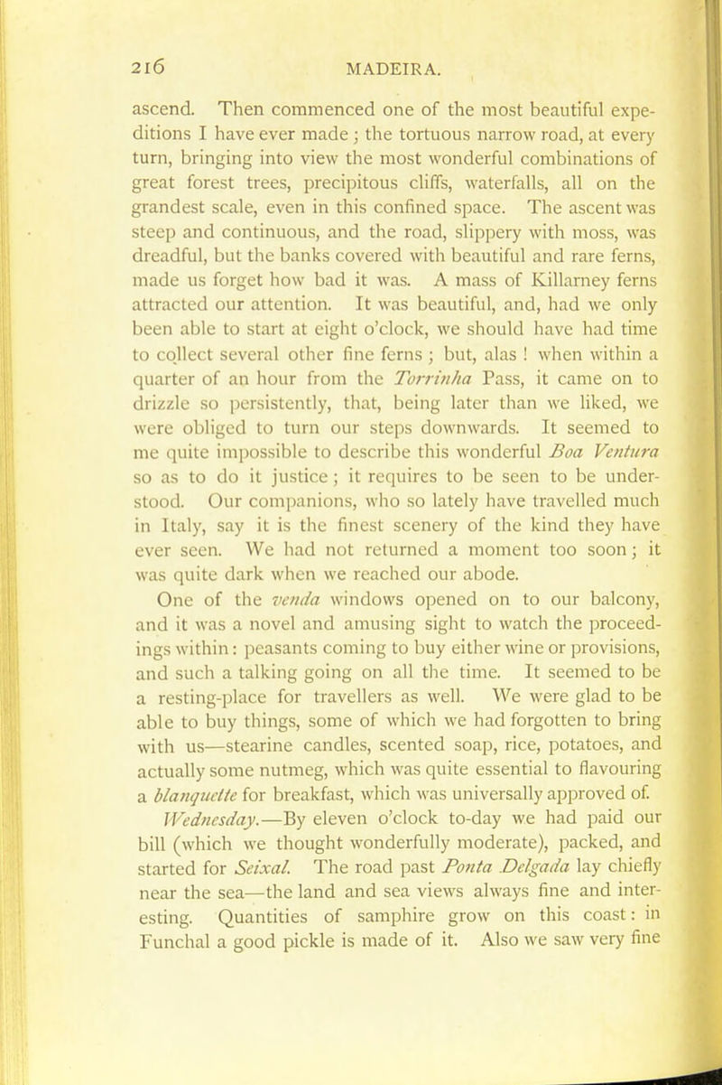 ascend. Then commenced one of the most beautiful expe- ditions I have ever made ; the tortuous narrow road, at every turn, bringing into view the most wonderful combinations of great forest trees, precipitous cliffs, waterfalls, all on the grandest scale, even in this confined space. The ascent was steep and continuous, and the road, slippery with moss, was dreadful, but the banks covered with beautiful and rare ferns, made us forget how bad it was. A mass of Killarney ferns attracted our attention. It was beautiful, and, had we only been able to start at eight o'clock, we should have had time to collect several other fine ferns ; but, alas ! when within a quarter of an hour from the Torrmha Pass, it came on to drizzle so persistently, that, being later than we liked, we were obliged to turn our steps downwards. It seemed to me quite impossible to describe this wonderful Boa Ventura so as to do it justice; it requires to be seen to be under- stood. Our companions, who so lately have travelled much in Italy, say it is the finest scenery of the kind they have ever seen. We had not returned a moment too soon; it was quite dark when we reached our abode. One of the vcnda windows opened on to our balcony, and it was a novel and amusing sight to watch the proceed- ings within: peasants coming to buy either wine or provisions, and such a talking going on all the time. It seemed to be a resting-place for travellers as well. We were glad to be able to buy things, some of which we had forgotten to bring with us—stearine candles, scented soap, rice, potatoes, and actually some nutmeg, which was quite essential to flavouring a blanqudte for breakfast, which was universally approved of. Wednesday.—By eleven o'clock to-day we had paid our bill (which we thought wonderfully moderate), packed, and started for Seixal. The road past Po7ita .Delgada lay chiefly near the sea—the land and sea views always fine and inter- esting. Quantities of samphire grow on this coast: in Funchal a good pickle is made of it. Also we saw very fine