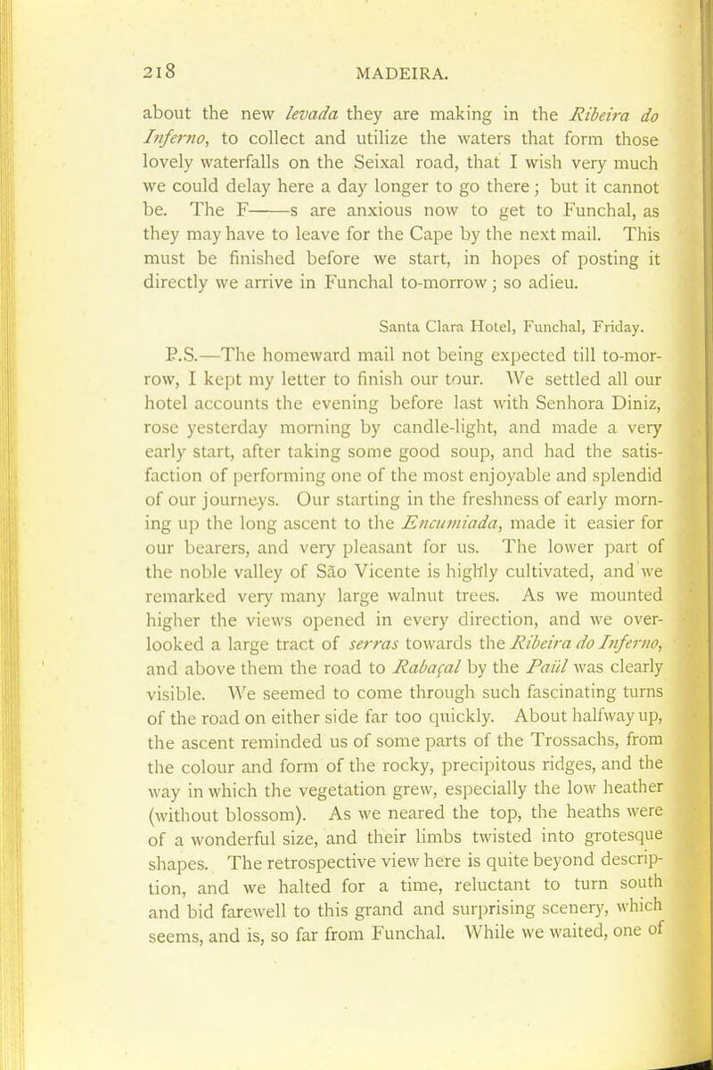 about the new levada they are making in the Ribeira do Inferno, to collect and utilize the waters that form those lovely waterfalls on the Seixal road, that I wish very much we could delay here a day longer to go there; but it cannot be. The F s are anxious now to get to Funchal, as they may have to leave for the Cape by the next mail. This must be finished before we start, in hopes of posting it directly we arrive in Funchal to-morrow; so adieu. Santa Clara Hotel, Funchal, Friday. P.S.—The homeward mail not being expected till to-mor- row, I kept my letter to finish our tour. We settled all our hotel accounts the evening before last with Senhora Diniz, rose yesterday morning by candle-light, and made a very early start, after taking some good soup, and had the satis- faction of performing one of the most enjoyable and splendid of our journeys. Our starting in the freshness of early morn- ing up the long ascent to tlie Eiuuviiada, made it easier for our bearers, and very pleasant for us. The lower part of the noble valley of Sao Vicente is highly cultivated, and we remarked very many large walnut trees. As we mounted higher the views opened in every direction, and we over- looked a large tract of serras towards tht Ribeira do Inferno, and above them the road to Rabafal by the Paul was clearly visible. We seemed to come through such fascinating turns of the road on either side far too quickly. About halfway up, the ascent reminded us of some parts of the Trossachs, from the colour and form of the rocky, precipitous ridges, and the way in which the vegetation grew, especially the low heather (without blossom). As we neared the top, the heaths were of a wonderful size, and their limbs twisted into grotesque shapes. The retrospective view here is quite beyond descrip- tion, and we halted for a time, reluctant to turn south and bid farewell to this grand and surprising scenery, which seems, and is, so far from Funchal. While we waited, one of