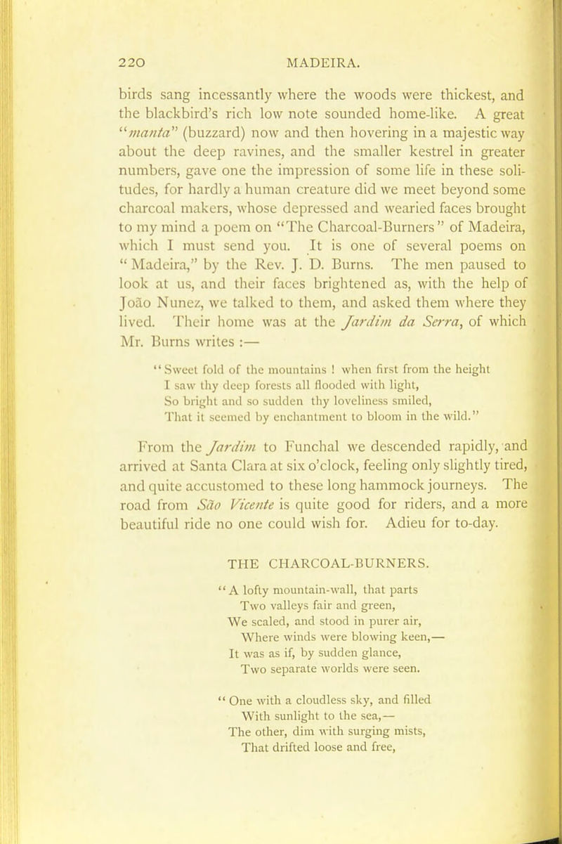 birds sang incessantlj^ where the woods were thickest, and the blackbird's rich low note sounded home-like. A great ^'■manta (buzzard) now and then hovering in a majestic way about the deep ravines, and the smaller kestrel in greater numbers, gave one the impression of some life in these soli- tudes, for hardly a human creature did we meet beyond some charcoal makers, whose depressed and wearied faces brought to my mind a poem on The Charcoal-Burners of Madeira, which I must send you. It is one of several poems on  Madeira, by the Rev. J. D. Burns. The men paused to look at us, and their faces brightened as, with the help of Joao Nunez, we talked to them, and asked them where they lived. Their home was at the Ja7-diin da Serra, of which ^ Mr. Burns writes :—  Sweet fold of the mountains ! when first from the height I saw thy deep forests all flooded with light, So bright and so sudden thy loveliness smiled, That it seemed by enchantment to bloom in the wild. From the Jardiin to Funchal we descended rapidly, and arrived at Santa Clara at six o'clock, feeling only slightly tired, and quite accustomed to these long hammock journeys. The road from Scio Vicente is quite good for riders, and a more beautiful ride no one could wish for. Adieu for to-day. THE CHARCOAL-BURNERS. A lofty mountain-wall, that parts Two valleys fair and green, We scaled, and stood in purer air, Where winds were blowing keen,— It was as if, by sudden glance, Two separate worlds were seen.  One with a cloudless sky, and filled With sunlight to the sea,— The other, dim with surging mists, That drifted loose and free.