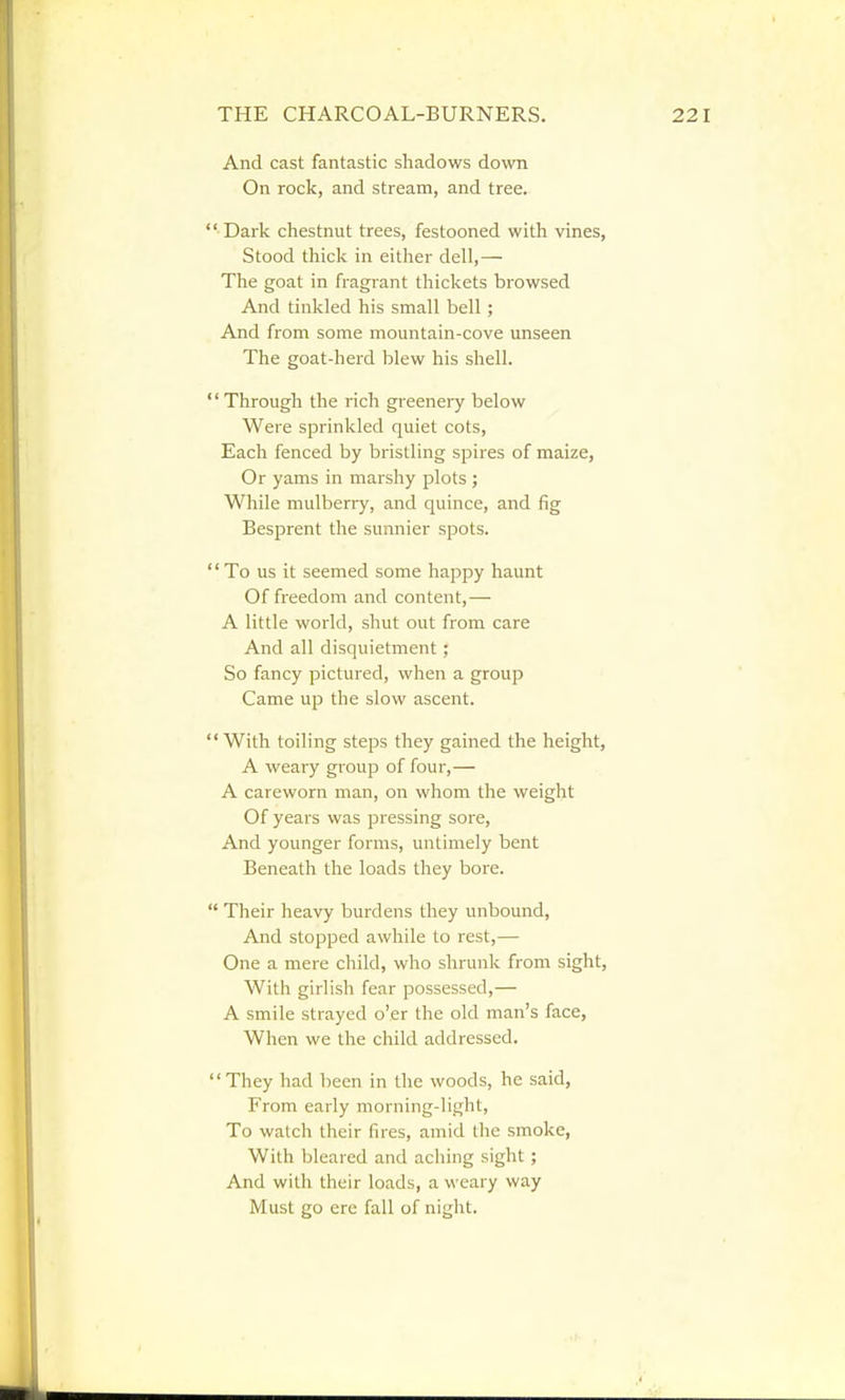 And cast fantastic shadows down On rock, and stream, and tree.  Dark chestnut trees, festooned with vines, Stood thick in either dell,— The goat in fragrant thickets browsed And tinkled his small bell; And from some mountain-cove unseen The goat-herd blew his shell.  Through the rich greenery below Were sprinkled quiet cots, Each fenced by bristling spires of maize, Or yams in marshy plots ; While mulberry, and quince, and fig Besprent the sunnier spots.  To us it seemed some happy haunt Of freedom and content,— A little world, shut out from care And all disquietment; So fancy pictured, when a group Came up the slow ascent. With toiling steps they gained the height, A weary group of four,— A careworn man, on whom the weight Of years was pressing sore. And younger forms, untimely bent Beneath the loads they bore.  Their heavy burdens they unbound. And stopped awhile to rest,— One a mere child, who shrunk from sight, With girlish fear possessed,— A smile strayed o'er the old man's face. When we the child addressed. They had been in the woods, he said. From early morning-light. To watch their fires, amid the smoke, With bleared and aching sight; And with their loads, a weary way Must go ere fall of night.