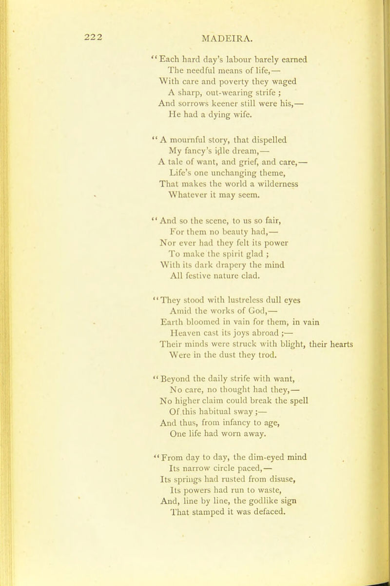 Each hard day's labour barely earned The needful means of life,— With care and poverty they waged A sharp, out-wearing strife ; And sorrows keener still were his,— He had a dying wife.  A mournful story, that dispelled My fancy's i(lle dream,— A tale of want, and grief, and care,— Life's one unchanging theme, That makes the world a wilderness Whatever it may seem.  And so the scene, to us so fair. For them no beauty had,— Nor ever had they felt its power To make the spirit glad ; With its dark drapery the mind All festive nature clad. They stood with lustreless dull eyes Amid the works of God,— Earth bloomed in vain for them, in vain Heaven cast its joys abroad ;— Their minds were struck with blight, their hearts Were in the dust they trod. Beyond the daily strife with want. No care, no thought had they,— No higher claim could break the spell Of this habitual sway ;— And thus, from infancy to age. One life had worn away. From day to day, the dim-eyed mind Its narrow circle paced,— Its springs had rusted from disuse, Its powers had run to waste. And, line by line, the godlike sign That stamped it was defaced.