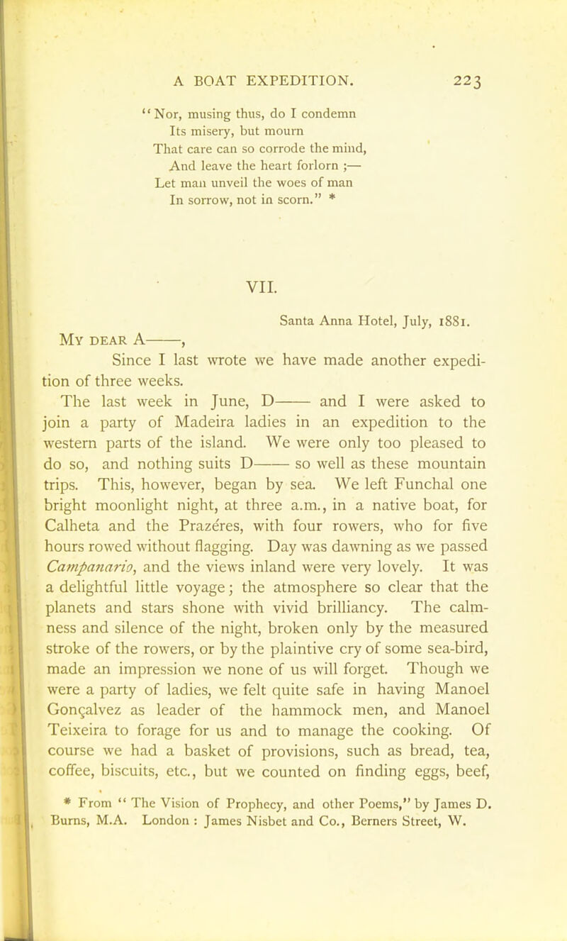 Nor, musing thus, do I condemn Its misery, but mourn That care can so corrode the mind, And leave the heart forlorn ;— Let mail unveil the woes of man In sorrow, not in scorn. * VII. Santa Anna Hotel, July, 1881. My DEAR A , Since I last wrote we have made another expedi- tion of three weeks. The last week in June, D and I were asked to join a party of Madeira ladies in an expedition to the western parts of the island. We were only too pleased to do so, and nothing suits D so well as these mountain trips. This, however, began by sea. We left Funchal one bright moonlight night, at three a.m., in a native boat, for Calheta and the Prazeres, with four rowers, who for five hours rowed without flagging. Day was dawning as we passed Campanario, and the views inland were very lovely. It was a delightful little voyage; the atmosphere so clear that the planets and stars shone with vivid brilliancy. The calm- ness and silence of the night, broken only by the measured stroke of the rowers, or by the plaintive cry of some sea-bird, made an impression we none of us will forget. Though we were a party of ladies, we felt quite safe in having Manoel Gongalvez as leader of the hammock men, and Manoel Teixeira to forage for us and to manage the cooking. Of course we had a basket of provisions, such as bread, tea, coffee, biscuits, etc., but we counted on finding eggs, beef, * From  The Vision of Prophecy, and other Poems, by James D. Bums, M.A. London : James Nisbet and Co., Berners Street, W.