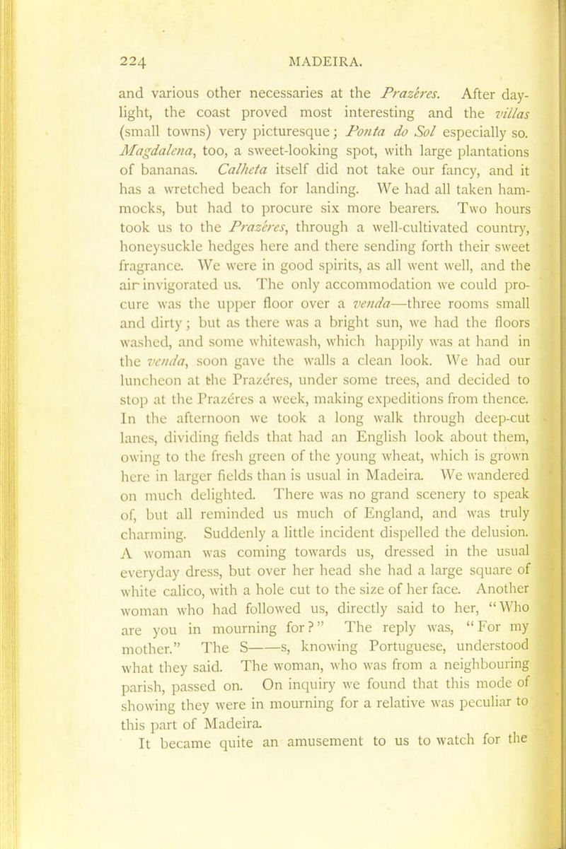 and various other necessaries at the Prazeres. After day- light, the coast proved most interesting and the villas (small towns) very picturesque; Foiita do Sol especially so. Magdalena, too, a sweet-looking spot, with large plantations of bananas. Calheta itself did not take our fancy, and it has a wretched beach for landing. We had all taken ham- mocks, but had to procure six more bearers. Two hours took us to the Prazeres^ through a well-cultivated country, honeysuckle hedges here and there sending forth their sweet fragrance. We were in good spirits, as all went well, and the air invigorated us. The only accommodation we could pro- cure was the upper floor over a venda—three rooms small and dirty; but as there was a bright sun, we had the floors washed, and some whitewash, which happily was at hand in the Tcnda, soon gave the walls a clean look. We had our luncheon at the Prazeres, under some trees, and decided to stop at the Prazeres a week, making expeditions from thence. In the afternoon we took a long walk through deep-cut lanes, dividing fields that had an English look about them, owing to the fresh green of the young wheat, which is grown here in larger fields than is usual in Madeira. We wandered on much delighted. There was no grand scenery to speak of, but all reminded us much of England, and was truly charming. Suddenly a little incident dispelled the delusion. A woman was coming towards us, dressed in the usual everyday dress, but over her head she had a large square of white calico, with a hole cut to the size of her face. Another woman who had followed us, directly said to her, Who are you in mourning for? The reply was, For my mother. The S s, knowing Portuguese, understood what they said. The woman, who was from a neighbouring parish, passed on. On inquiry we found that this mode of showing they were in mourning for a relative was peculiar to this part of Madeira. It became quite an amusement to us to watch for the
