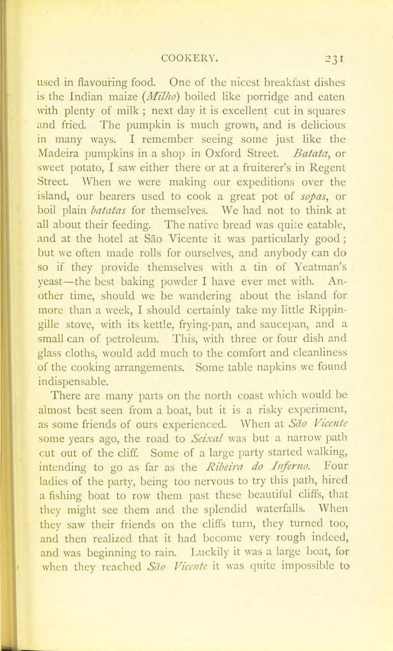 used in flavouring food. One of the nicest breakfast dishes is the Indian maize {Milho) boiled Hke porridge and eaten with plenty of milk ; next day it is excellent cut in squares and fried. The jDumpkin is much grown, and is delicious in many ways. I remember seeing some just like the Madeira pumpkins in a shop in Oxford Street. Batata, or sweet potato, I saw either there or at a fruiterer's in Regent Street. AVhen we were making our expeditions over the island, our bearers used to cook a great pot of sopas, or boil plain batatas for themselves. We had not to think at all about their feeding. The native bread was quite eatable, and at the hotel at Sao Vicente it was particularly good; but we often made rolls for ourselves, and anybody can do so if they provide themselves with a tin of Yeatman's yeast—the best baking powder I have ever met with. An- other time, should we be wandering about the island for more than a week, I should certainly take my little Rippin- gille stove, with its kettle, frying-pan, and saucepan, and a small can of petroleum. This, with three or four dish and glass cloths, would add much to the comfort and cleanliness of the cooking arrangements. Some table napkins we found indispensable. There are many parts on the north coast which would be almost best seen from a boat, but it is a risky experiment, as some friends of ours experienced. When at Sao Vicente some years ago, the road to Seixal was but a narrow path cut out of the cliff. Some of a large party started walking, intending to go as far as the Riheira do Inferno. Four ladies of the party, being too nervous to try this path, hired a fishing boat to row them past these beautiful cliffs, that they might see them and the splendid waterfalls. AVhen they saw their friends on the cliffs turn, they turned too, and then realized that it had become very rough indeed, and was beginning to rain. Luckily it was a large Ijoat, for when they reached Sao Vicente it was quite impossible to