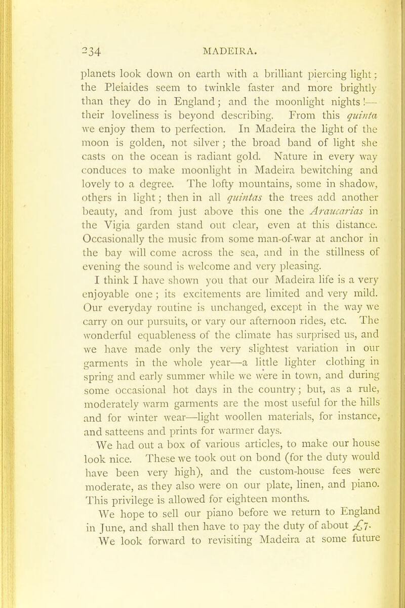 planets look down on earth with a brilliant piercing light; the Pleiaides seem to twinkle faster and more brightly than they do in England; and the moonlight nights !— their loveliness is beyond describing. From this qiiinta we enjoy them to perfection. In Madeira the light of the moon is golden, not silver; the broad band of light she casts on the ocean is radiant gold. Nature in every way conduces to make moonlight in Madeira bewitching and lovely to a degree. The lofty mountains, some in shadow, others in light; then in all quiiitas the trees add another beauty, and from just above this one the Araucarias in the Vigia garden stand out clear, even at this distance. Occasionally the music from some man-of-war at anchor in the bay will come across the sea, and in the stillness of evening the sound is welcome and very pleasing. I think I have shown you that our Madeira life is a very enjoyable one; its excitements are limited and very mild. Our everyday routine is unchanged, except in the way we carry on our pursuits, or vary our afternoon rides, etc. The wonderful equableness of the climate has surprised us, and we have made only the very .slightest variation in our garments in the whole year—a litde lighter clothing in spring and early summer while we were in town, and during some occasional hot days in the country; but, as a rule, moderately warm garments are the most useful for the hills and for winter wear—light woollen materials, for instance, and satteens and prints for warmer days. We had out a box of various articles, to make our house look nice. These we took out on bond (for the duty would have been very high), and the custom-house fees were moderate, as they also were on our plate, linen, and piano. This privilege is allowed for eighteen months. We hope to sell our piano before we return to England in June, and shall then have to pay the duty of about £l. We look forward to revisiting Madeira at some future