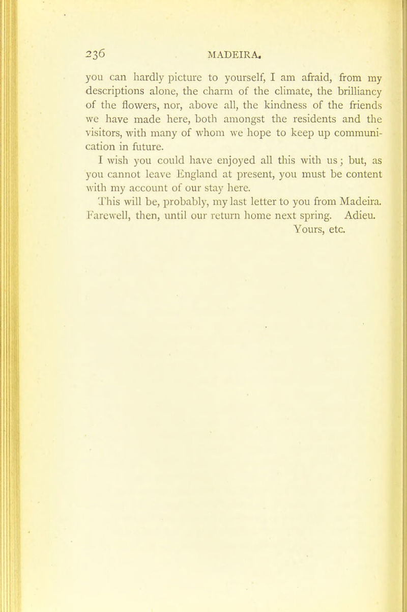 you can hardly picture to yourself, I am afraid, from my descriptions alone, the charm of the climate, the brilliancy of the flowers, nor, above all, the kindness of the friends we have made here, both amongst the residents and the visitors, with many of whom we hope to keep up communi- cation in future. I wish you could have enjoyed all this with us; but, as you cannot leave Jingland at present, you must be content with my account of our stay here. ',1'his will be, probably, my last letter to you from Madeira. Farewell, then, until our return home next spring. Adieu. Yours, etc.