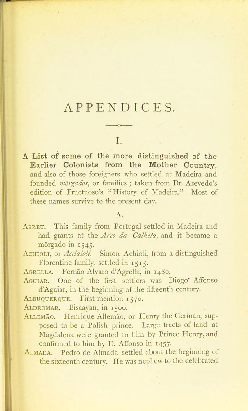 APPENDICES. I. A List of some of the more distinguished of the Earlier Colonists from the Mother Country, and also of those foreigners who settled at Madeka and founded morgados, or families; taken from Dr. Azevedo's edition of Fructuoso's History of Madeira Most of these names survive to the present day. A. Abreu. This family from Portugal settled in Madeira and had grants at the Arco da Calheta, and it became a morgado in 1545. AcHiOLi, or Acciaioli. Simon Achioli, from a distinguished Florentine family, settled in 1515. Agrella. Fernao Alvaro d'Agrella, in 1480. Aguiar. One of the first settlers was Diogo' Affonso d'Aguiar, in the beginning of the fifteenth century. Albuquerque. First mention 1570. Aldromar. Biscayan, in 1500. Allemao. Henrique Allemao, or Henry the German, sup- posed to be a Polish prince. Large tracts of land at Magdalena were granted to him by Prince Henry, and confirmed to him by D. Affonso in 1457. Almada. Pedro de Almada settled about the beginning of the sixteenth century. He was nephew to the celebrated