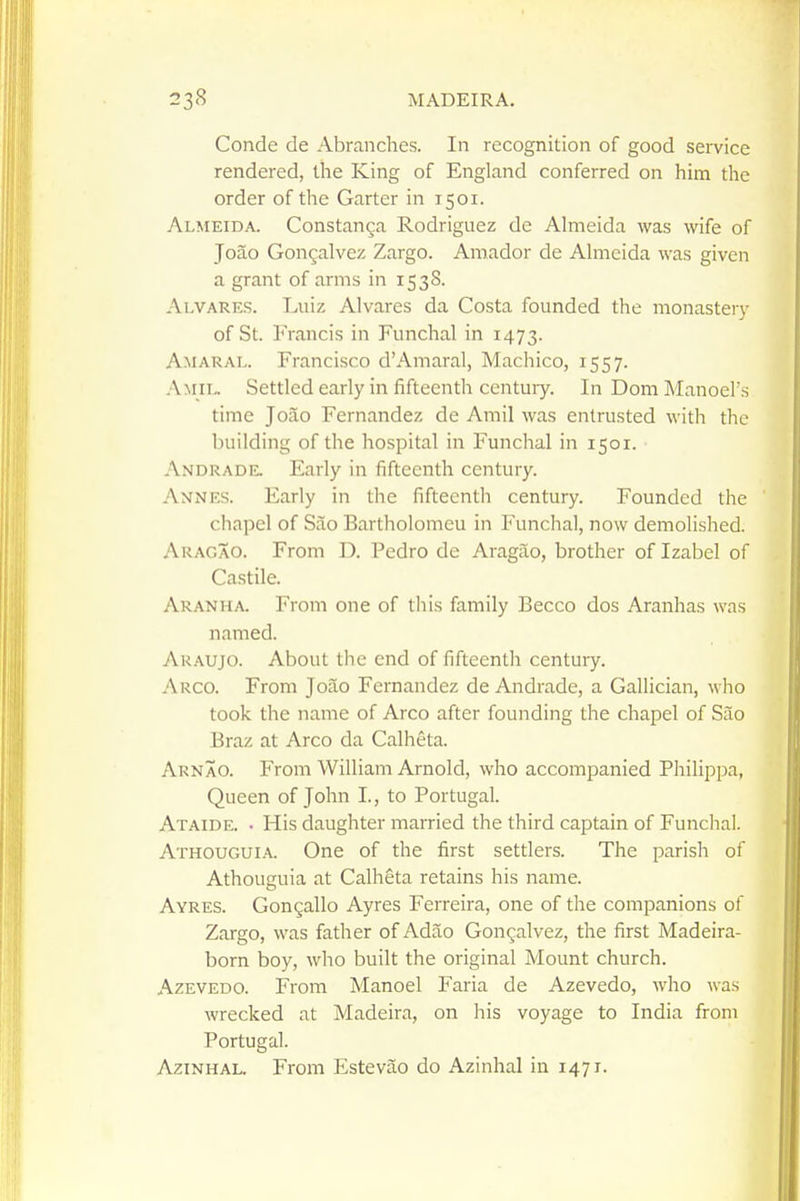 Conde de Abranches. In recognition of good service rendered, the King of England conferred on him the order of the Garter in 1501. Almeida. Constanga Rodriguez de Almeida was wife of Joao Gon^alvez Zargo. Amador de Almeida was given a grant of arms in 1538. Ai.VARES. Luiz Alvares da Costa founded the monastery of St. Francis in Funchal in 1473. Amaral. Francisco d'Amaral, Machico, 1557. A M IL. Settled early in fifteenth centuiy. InDomManoel's time Joao Fernandez de Amil was entrusted with the building of the hospital in Funchal in 1501. Andrade. Early in fifteenth century. Annes. Early in the fifteenth century. Founded the ' chapel of Sao Bartholomeu in Funchal, now demolished. Akagao. From D. Pedro de Aragao, brother of Izabel of Castile. Aranha. From one of this family Becco dos Aranhas was named. AR.A.UJO. About the end of fifteenth century. Arco. From Joao Fernandez de Andrade, a Gallician, who took the name of Arco after founding the chapel of Sao Braz at Arco da Calheta. Arnao. From William Arnold, who accompanied Philippa, Queen of John I., to Portugal. Ataide. • His daughter married the third captain of Funchal. Athougui.'v. One of the first settlers. The parish of Athouguia at Calheta retains his name. Ayres. Gongallo Ayres Ferreira, one of the companions of Zargo, was father of Adao Gon^;alvez, the first Madeira- born boy, who built the original Mount church. AzEVEDO. From Manoel Faria de Azevedo, who was wrecked at Madeira, on his voyage to India from Portugal. AziNHAL. From Estevao do Azinhal in 1471.