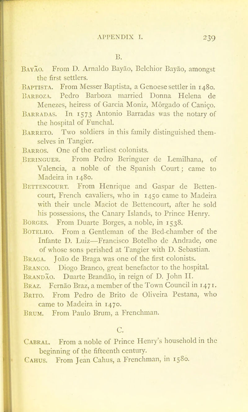 B. Bayao. From D. Arnaldo Bayao, Belchior Bayao, amongst the first settlers. Baptista. From Messer Baptista, a Genoese settler in 1480. Barboza. Pedro Barboza married Donna Helena de Menezes, heiress of Garcia Moniz, Morgado of Canigo. Barradas. In 1573 Antonio Barradas was the notary of the hospital of Funchal. Barreto. Two soldiers in this family distinguished them- selves in Tangier. Barros. One of the earliest colonists. Beringuer. From Pedro Beringuer de Lemilhana, of Valencia, a noble of the Spanish Court; came to Madeira in 1480. Bettencourt. From Henrique and Gaspar de Betten- court, French cavaliers, who in 1450 came to Madeira with their uncle Maciot de Bettencourt, after he sold his possessions, the Canary Islands, to Prince Henry. BoRGES. From Duarte Borges, a noble, in 1538. Botelho. From a Gentleman of the Bed-chamber of the Infante D. Luiz—Francisco Botelho de Andrade, one of whose sons perished at Tangier with D. Sebastian. Braga. Joao de Braga was one of the first colonists. Branco. Diogo Branco, great benefactor to the hospital. Brandao. Duarte Brandao, in reign of D. John II. Braz. Fernao Braz, a member of the Town Council in 1471. Brito. From Pedro de Brito de Qliveira Pestana, who came to Madeira in 1470. Brum. From Paulo Brum, a Frenchman. C. Cabral. From a noble of Prince Henry's household in the beginning of the fifteenth century. Cahus. From Jean Cahus, a Frencliman, in 1580.