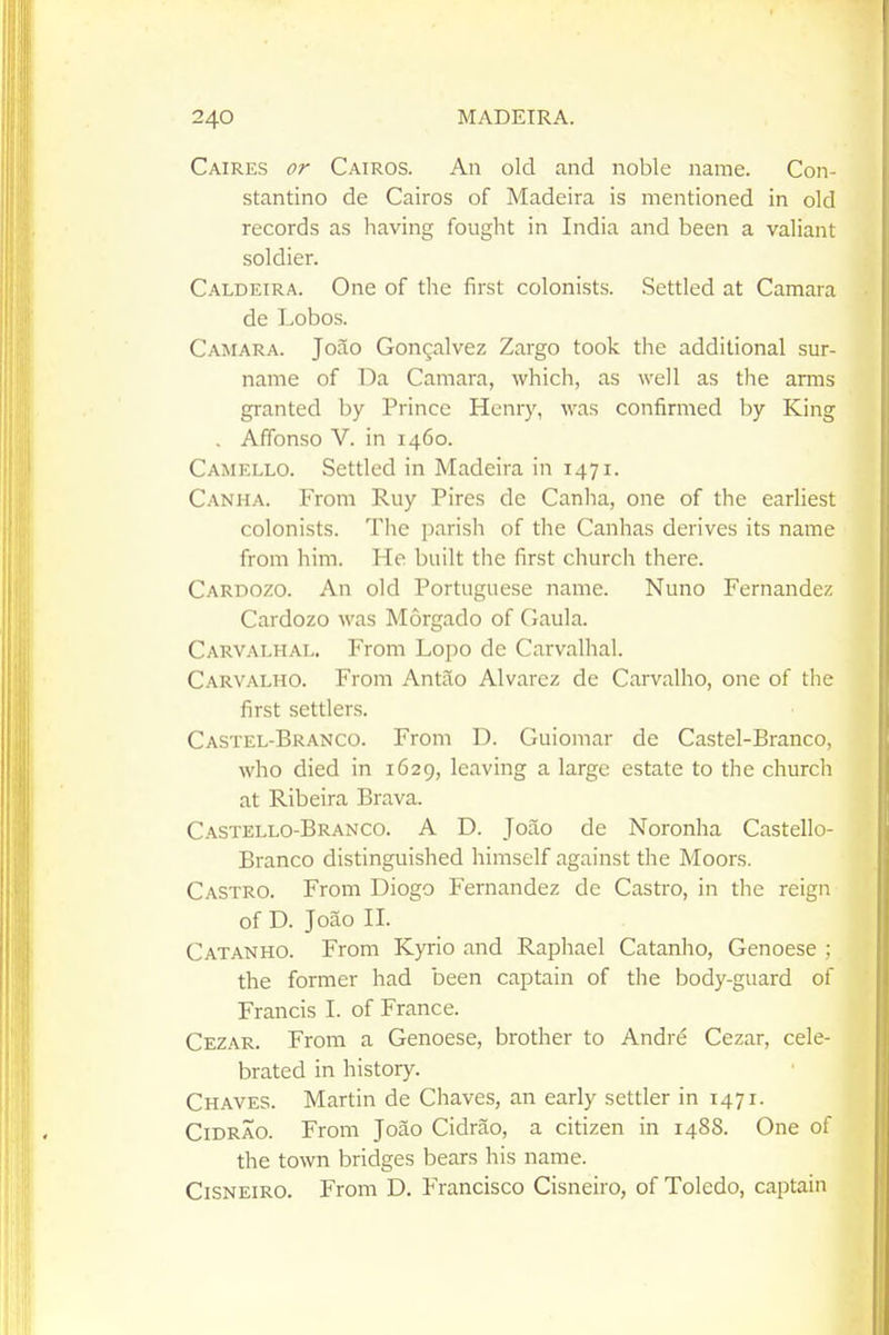 Caires or Cairos. An old and noble name. Con- stantino de Cairos of Madeira is mentioned in old records as having fought in India and been a valiant soldier. C.-VLDEiRA. One of the first colonists. Settled at Camara de Lobos. Camara. Joao Gongalvez Zargo took the additional sur- name of Da Camara, which, as well as the arms granted by Prince Henry, was confirmed by King , Affonso V. in 1460. Camello. Settled in Madeira in 1471. Canha. From Ruy Pires de Canha, one of the earliest colonists. The parish of the Canhas derives its name from him. He built the first church there. Carpozo. An old Portuguese name. Nuno Fernandez Cardozo was Morgado of Gaula. Carvalhal. From Lopo de Carvalhal. Carvalho. From Antao Alvarez de Carvalho, one of the first settlers. Castel-Branco. From D. Guiomar de Castel-Branco, who died in 1629, leaving a large estate to the church at Ribeira Brava. Castello-Branco. a D. Joao de Noronha Castello- Branco distinguished himself against the Moors. Castro. From Diogo Fernandez de Castro, in the reign of D. Joao II. Catanho. From Kyrio and Raphael Catanho, Genoese ; the former had been captain of the body-guard of Francis I. of France. Cezar. From a Genoese, brother to Andre Cezar, cele- brated in history. Chaves. Martin de Chaves, an early settler in 1471. CiDRAO. From Joao Cidrao, a citizen in 1488. One of the town bridges bears his name. CiSNEiRO. From D. Francisco Cisneiro, of Toledo, captain