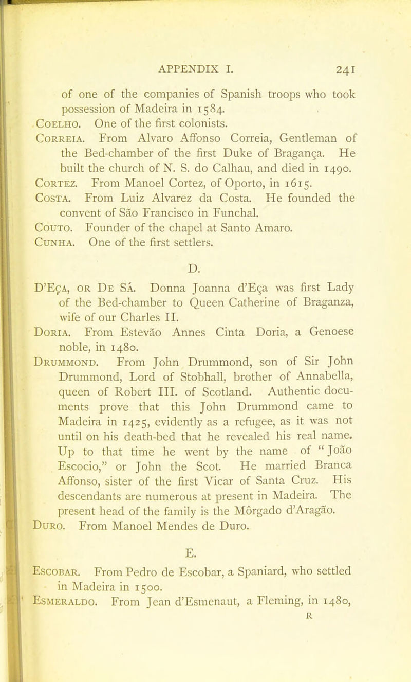 of one of the companies of Spanish troops who took possession of Madeira in 1584. CoELHO. One of the first colonists. CoRREiA. From Alvaro Afifonso Correia, Gentleman of the Bed-chamber of the first Duke of Braganga. He built the church of N. S. do Calhau, and died in 1490. CoRTEZ. From Manoel Cortez, of Oporto, in 1615. Costa. From Luiz Alvarez da Costa. He founded the convent of Sao Francisco in Funchal. CouTO. Founder of the chapel at Santo Amaro. CuNHA. One of the first settlers. D. D'EcA, OR De Sa. Donna Joanna d'Ega was first Lady of the Bed-chamber to Queen Catherine of Braganza, wife of our Charles II. Doria. From Estevao Annes Cinta Doria, a Genoese noble, in 1480. Drummond. From John Drummond, son of Sir John Drummond, Lord of Stobhall, brother of Annabella, queen of Robert III. of Scotland. Authentic docu- ments prove that this John Drummond came to Madeira in 1425, evidently as a refugee, as it was not until on his death-bed that he revealed his real name. Up to that time he went by the name of  Joao Escocio, or John the Scot. He married Branca Aifonso, sister of the first Vicar of Santa Cruz. His descendants are numerous at present in Madeira. The present head of the family is the Morgado d'Aragao. DuRO. From Manoel Mendes de Duro. E. Escobar. From Pedro de Escobar, a Spaniard, who settled in Madeira in 1500. Esmeraldo. From Jean d'Esmenaut, a Fleming, in 1480, R