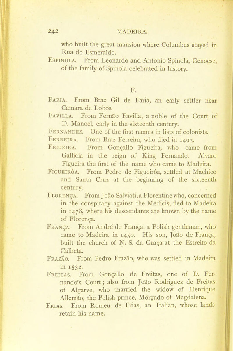 who built the great mansion where Columbus stayed in Rua do Esmeraldo. EsPiNOLA. From Leonardo and Antonio Spinola, Genoese, of the family of Spinola celebrated in history. F. Faria. From Braz Gil de Faria, an early settler near Camara de Lobos. Favilla. From Fernao Favilla, a noble of the Court of D. Manoel, early in the sixteenth century. Fernandez. One of the first names in lists of colonists. Ferreira. From Braz Ferreira, who died in 1493. FiGUEiRA. From Gongallo Figueira, who came from Gallicia in the reign of King Fernando. Alvaro Figueira the first of the name who came to Madeira. FiGUEiROA. From Pedro de Figueiroa, settled at Machico and Santa Cruz at the beginning of the sixteenth century. Florenca. From Joao Salviati,a Florentine who, concerned in the conspiracy against the Medicis, fled to Madeira in 1478, where his descendants are known by the name of Florenga. Franca. From Andre de Franga, a Polish gentleman, who came to Madeira in 1450. His son, Joao de Franga, built the church of N. S. da Graga at the Estreito da Calheta. Frazao. From Pedro Frazao, who was settled in Madeira in 1532. Freitas. From Gongallo de Freitas, one of D. Fer- nando's Court; also from Joao Rodriguez de Freitas of Algarve, who married the widow of Henrique Allemao, the Polish prince, Morgado of Magdalena Frias. From Romeu de Frias, an Italian, whose lands retain his name.