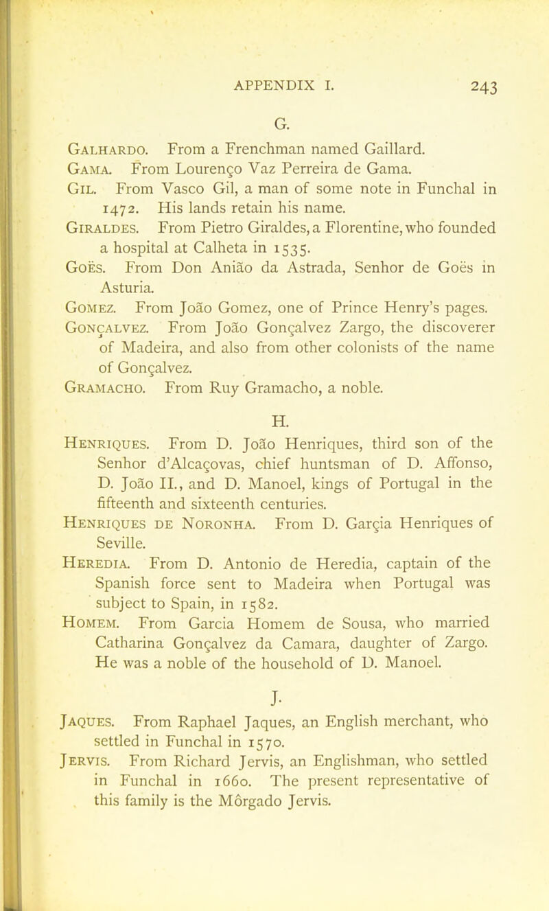 G. Galhardo. From a Frenchman named Gaillard. Gama. From Lourengo Vaz Perreira de Gama. Gil. From Vasco Gil, a man of some note in Funchal in 1472. His lands retain his name. GiRALDES. From Pietro Giraldes,a Florentine, who founded a hospital at Calheta in 1535. Goes. From Don Aniao da Astrada, Senhor de Goes m Asturia. Gomez. From Joao Gomez, one of Prince Henry's pages. GoNCALVEZ. From Joao Gongalvez Zargo, the discoverer of Madeira, and also from other colonists of the name of Gongalvez. Gramacho. From Ruy Gramacho, a noble. H. Henriques. From D. Joao Henriques, third son of the Senhor d'Alcagovas, chief huntsman of D. Affonso, D. Joao II., and D. Manoel, kings of Portugal in the fifteenth and sixteenth centuries. Henriques de Noronha. From D. Gargia Henriques of Seville. Heredia. From D. Antonio de Heredia, captain of the Spanish force sent to Madeira when Portugal was subject to Spain, in 1582. HoMEM. From Garcia Homem de Sousa, who married Catharina Gongalvez da Camara, daughter of Zargo. He was a noble of the household of D. Manoel. J. Jaques. From Raphael Jaques, an English merchant, who settled in Funchal in 1570. Jervis. From Richard Jervis, an Englishman, who settled in Funchal in 1660. The present representative of this family is the Morgado Jervis.