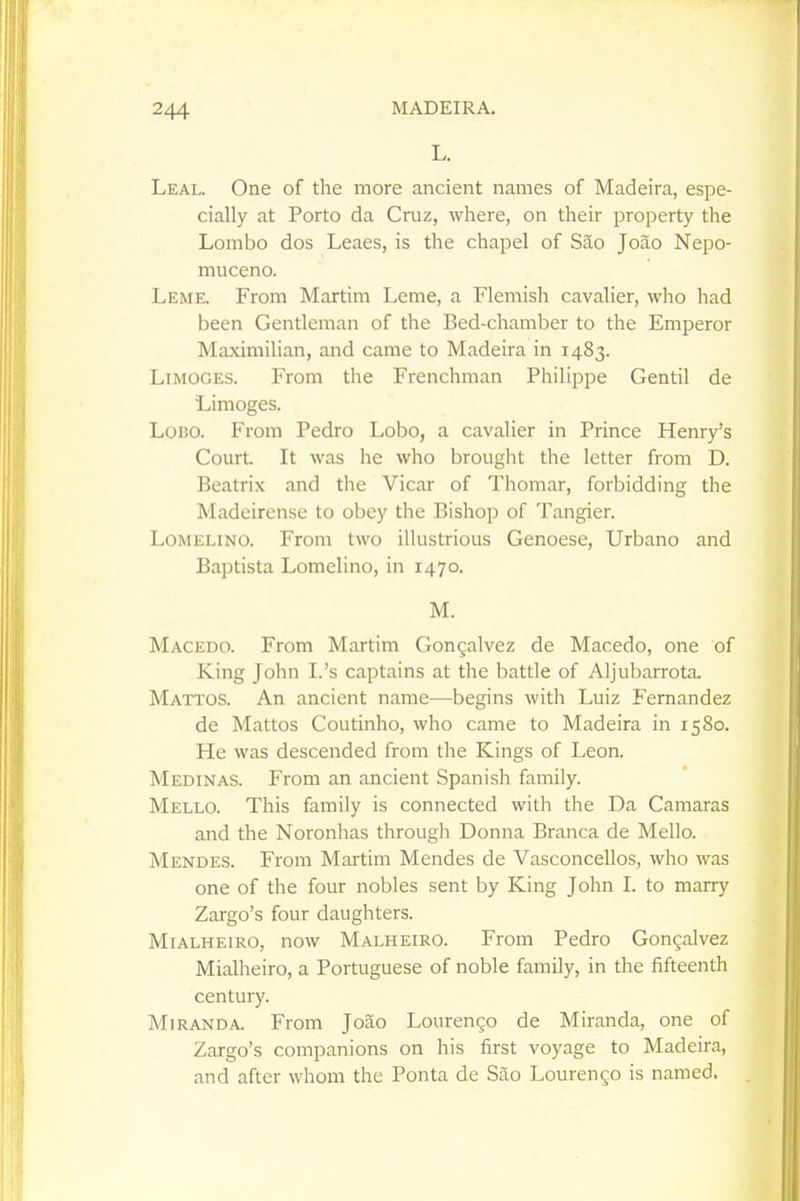 Leal. One of the more ancient names of Madeira, espe- cially at Porto da Cruz, where, on their property the Lombo dos Leaes, is the chapel of Sao Joao Nepo- muceno. Leme. From Martim Leme, a Flemish cavalier, who had been Gentleman of the Bed-chamber to the Emperor Maximilian, and came to Madeira in 1483. Limoges. From the Frenchman Philippe Gentil de Limoges. LoBO. From Pedro Lobo, a cavalier in Prince Henry's Court It was he who brought the letter from D. Beatrix and the Vicar of Thomar, forbidding the Madcirense to obey the Bishop of Tangier. LoMELiNO. From two illustrious Genoese, Urbano and Baptista Lomelino, in 1470. M. Macedo. From Martim Gongalvez de Macedo, one of King John I.'s captains at the battle of Aljubarrota. Mattos. An ancient name—begins with Luiz Fernandez de Mattos Coutinho, who came to Madeira in 1580. He was descended from the Kings of Leon. Medinas. From an ancient Spanish family. Mello. This family is connected with the Da Camaras and the Noronhas through Donna Branca de Mello. Mendes. From Martim Mendes de Vasconcellos, who was one of the four nobles sent by King John I. to marry Zargo's four daughters. MiALHEiRO, now Malheiro. From Pedro Gongalvez Mialheiro, a Portuguese of noble family, in the fifteenth century. Miranda. From Joao Lourengo de Miranda, one of Zargo's companions on his first voyage to Madeira, and after whom the Ponta de Sao Lourengo is named.