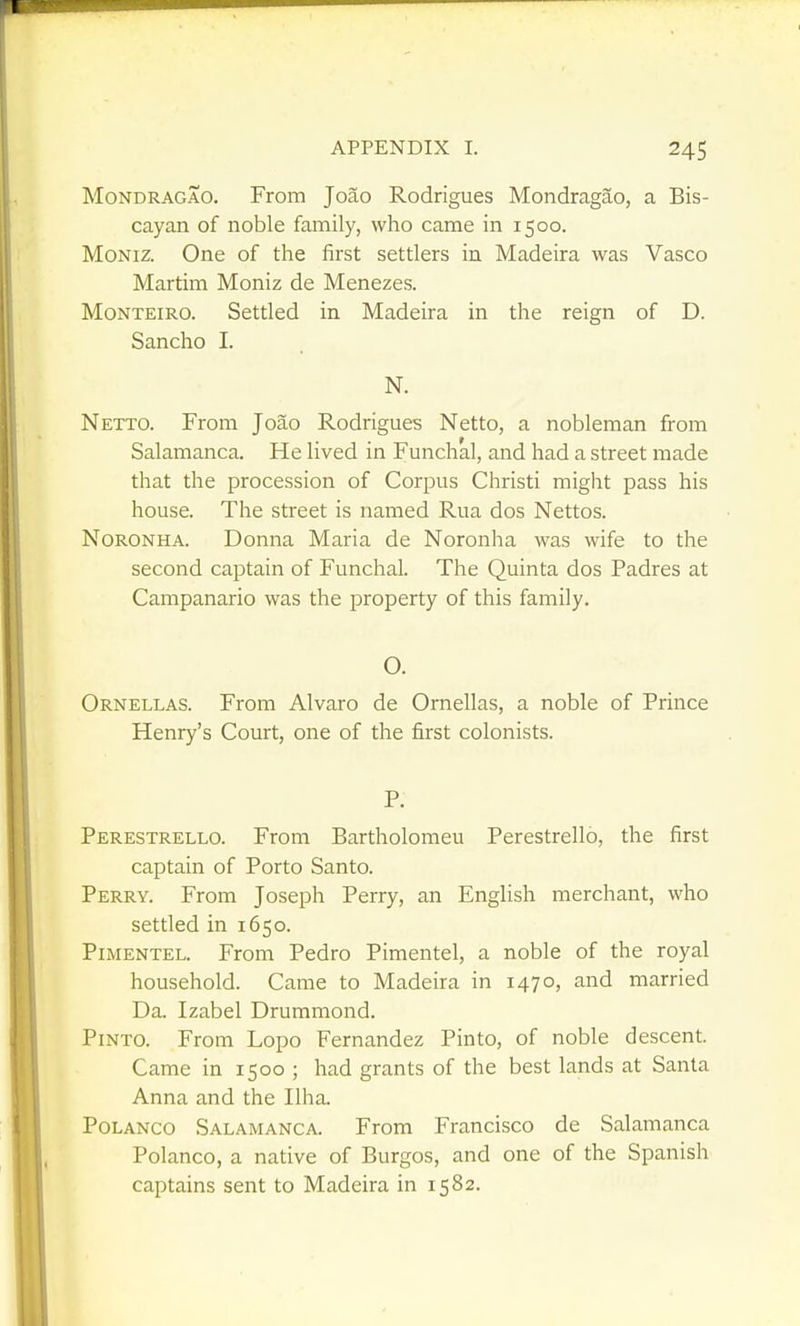 MoNDRAGAO. From Joao Rodrigues Mondragao, a Bis- cayan of noble family, who came in 1500. MoNiz. One of the first settlers in Madeira was Vasco Martim Moniz de Menezes. MoNTEiRO. Settled in Madeira in the reign of D. Sancho I. N. Netto. From Joao Rodrigues Netto, a nobleman from Salamanca. He lived in Funchal, and had a street made that the procession of Corpus Christi might pass his house. The street is named Rua dos Nettos. NoRONHA. Donna Maria de Noronha was wife to the second captain of Funchal. The Quinta dos Padres at Campanario was the property of this family. Ornellas. From Alvaro Henry's Court, one of O. de Ornellas, a noble of Prince the first colonists. Perestrello. From Bartholomeu Perestrello, the first captain of Porto Santo. Perry. From Joseph Perry, an English merchant, who settled in 1650. PiMENTEL. From Pedro Pimentel, a noble of the royal household. Came to Madeira in 1470, and married Da. Izabel Drummond. Pinto. From Lopo Fernandez Pinto, of noble descent. Came in 1500 ; had grants of the best lands at Santa Anna and the Ilha. POLANCO Salamanca. From Francisco de Salamanca Polanco, a native of Burgos, and one of the Spanish captains sent to Madeira in 1582.