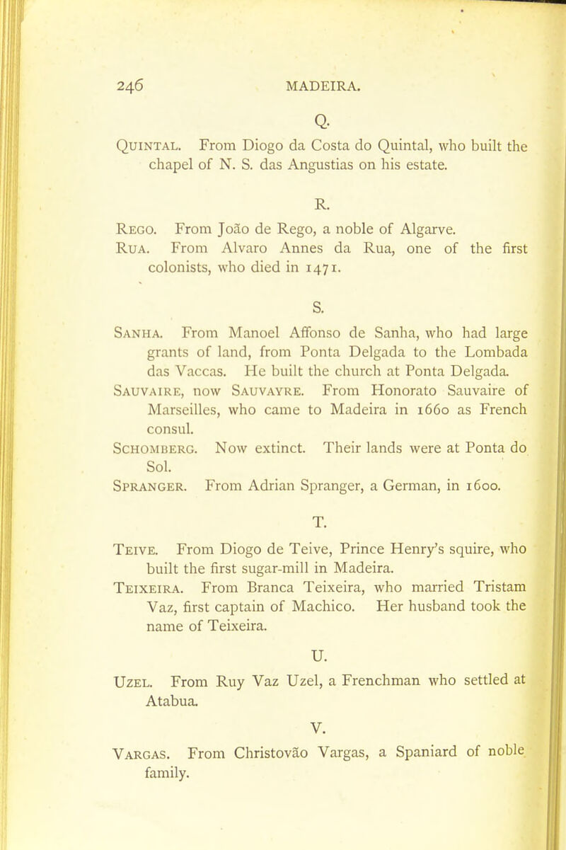 Q. Quintal. From Diogo da Costa do Quintal, who built the chapel of N. S. das Angustias on his estate. R. Rego. From Joao de Rego, a noble of Algarve. RuA. From Alvaro Annes da Rua, one of the first colonists, who died in 1471. S. Sanha. From Manoel Affonso de Sanha, who had large grants of land, from Ponta Delgada to the Lombada das Vaccas. He built the church at Ponta Delgada. Sauvaire, now Sauvayre. From Honorato Sauvaire of Marseilles, who came to Madeira in 1660 as French consul. ScHOMBERG. Now cxtinct. Their lands were at Ponta do Sol. Spranger. From Adrian Spranger, a German, in 1600. T. Teive. From Diogo de Teive, Prince Henry's squire, who built the first sugar-mill in Madeira. Teixeira. From Branca Teixeira, who married Tristam Vaz, first captain of Machico. Her husband took the name of Teixeira. U. Uzel. From Ruy Vaz Uzel, a Frenchman who settled at Atabua, V. Vargas. From Christovao Vargas, a Spaniard of noble family.